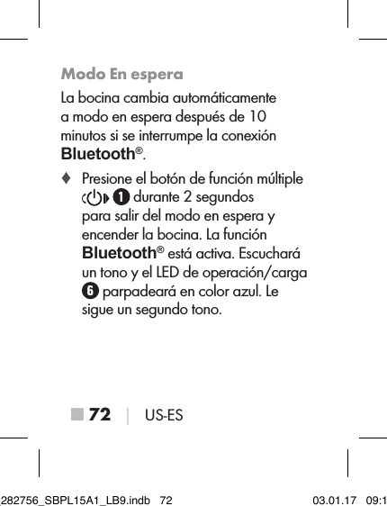 ■ 72 │ US-ESModo En esperaLa bocina cambia automáticamente a modo en espera después de 10 minutos si se interrumpe la conexión  Bluetooth®. ♦ Presione el botón de función múltiple   durante 2 segundos  para salir del modo en espera y encender la bocina. La función  Bluetooth® está activa. Escuchará un tono y el LED de operación/carga  parpadeará en color azul. Le sigue un segundo tono.IB_282756_SBPL15A1_LB9.indb   72 03.01.17   09:14