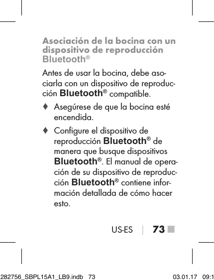 US-ES │ 73 ■Asociación de la bocina con un dispositivo de reproducción Bluetooth®Antes de usar la bocina, debe aso-ciarla con un dispositivo de reproduc-ción Bluetooth® compatible. ♦ Asegúrese de que la bocina esté encendida. ♦ Conﬁgure el dispositivo de reproducción Bluetooth® de manera que busque dispositivos  Bluetooth®. El manual de opera-ción de su dispositivo de reproduc-ción Bluetooth® contiene infor-mación detallada de cómo hacer esto.IB_282756_SBPL15A1_LB9.indb   73 03.01.17   09:14