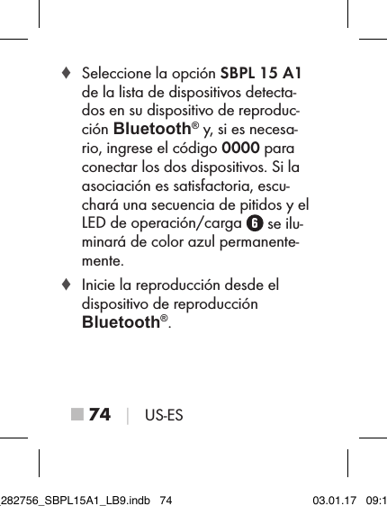 ■ 74 │ US-ES ♦ Seleccione la opción SBPL 15 A1 de la lista de dispositivos detecta-dos en su dispositivo de reproduc-ción Bluetooth® y, si es necesa-rio, ingrese el código 0000 para conectar los dos dispositivos. Si la asociación es satisfactoria, escu-chará una secuencia de pitidos y el LED de operación/carga   se ilu-minará de color azul permanente-mente. ♦ Inicie la reproducción desde el  dispositivo de reproducción  Bluetooth®.IB_282756_SBPL15A1_LB9.indb   74 03.01.17   09:14
