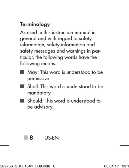 ■ 8 │ US-ENTerminologyAs used in this instruction manual in general and with regard to safety information, safety information and safety messages and warnings in par-ticular, the following words have the following means: ■ May: This word is understood to be permissive. ■ Shall: This word is understood to be mandatory. ■ Should: This word is understood to be advisory.IB_282756_SBPL15A1_LB9.indb   8 03.01.17   09:14