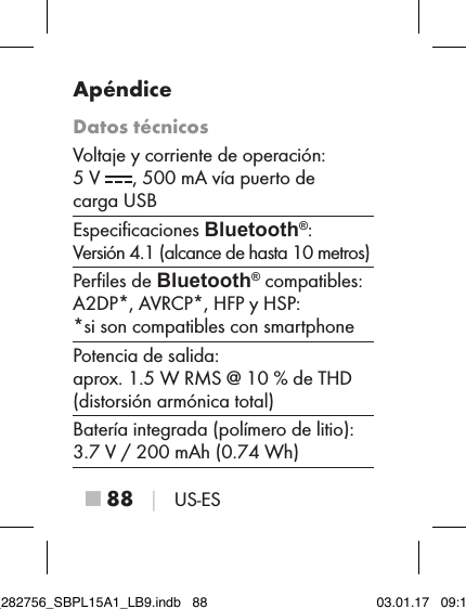 ■ 88 │ US-ESApéndiceDatos técnicosVoltaje y corriente de operación:  5 V  , 500 mA vía puerto de  carga USBEspeciﬁcaciones Bluetooth®:  Versión 4.1 (alcance de hasta 10 metros)Perﬁles de Bluetooth® compatibles:  A2DP*, AVRCP*, HFP y HSP:  *si son compatibles con smartphonePotencia de salida:  aprox. 1.5 W RMS @ 10 % de THD (distorsión armónica total)Batería integrada (polímero de litio):  3.7 V / 200 mAh (0.74 Wh)IB_282756_SBPL15A1_LB9.indb   88 03.01.17   09:14