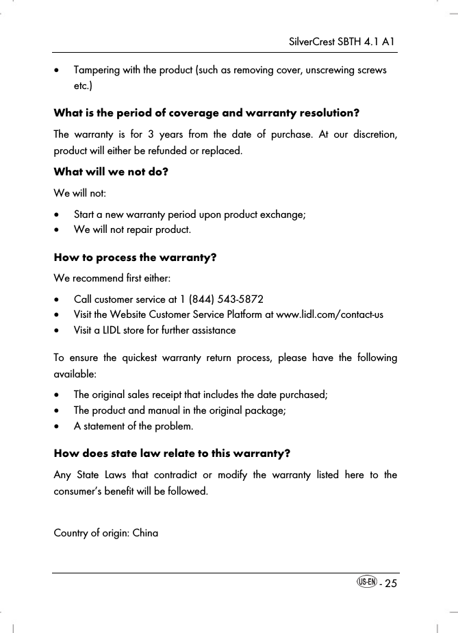 SilverCrest SBTH 4.1 A1  - 25  Tampering with the product (such as removing cover, unscrewing screws etc.) What is the period of coverage and warranty resolution? The warranty is for 3 years from the date of purchase. At our discretion, product will either be refunded or replaced. What will we not do? We will not:  Start a new warranty period upon product exchange;  We will not repair product. How to process the warranty? We recommend first either:  Call customer service at 1 (844) 543-5872  Visit the Website Customer Service Platform at www.lidl.com/contact-us  Visit a LIDL store for further assistance To ensure the quickest warranty return process, please have the following available:  The original sales receipt that includes the date purchased;  The product and manual in the original package;  A statement of the problem. How does state law relate to this warranty? Any State Laws that contradict or modify the warranty listed here to the consumer’s benefit will be followed.  Country of origin: China  