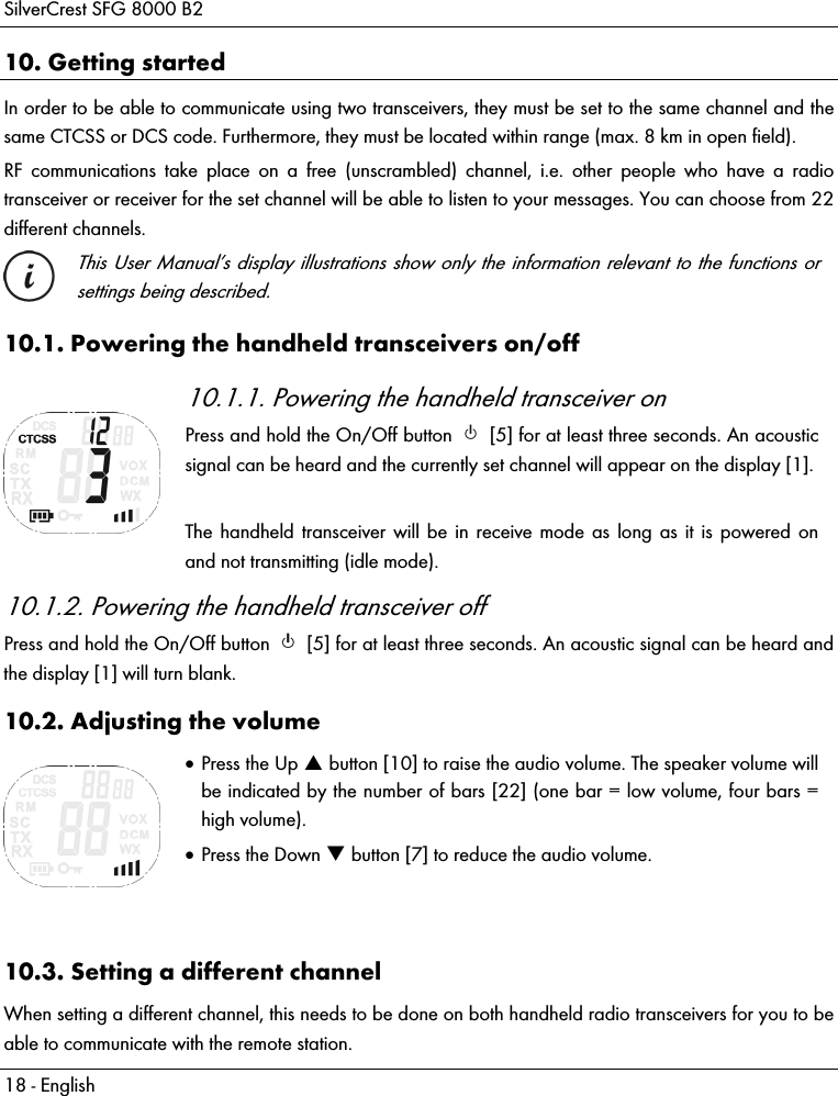 SilverCrest SFG 8000 B2 18 - English 10. Getting started In order to be able to communicate using two transceivers, they must be set to the same channel and the same CTCSS or DCS code. Furthermore, they must be located within range (max. 8 km in open field). RF communications take place on a free (unscrambled) channel, i.e. other people who have a radio transceiver or receiver for the set channel will be able to listen to your messages. You can choose from 22 different channels.  This User Manual’s display illustrations show only the information relevant to the functions or settings being described. 10.1. Powering the handheld transceivers on/off  10.1.1. Powering the handheld transceiver on Press and hold the On/Off button   [5] for at least three seconds. An acoustic signal can be heard and the currently set channel will appear on the display [1].  The handheld transceiver will be in receive mode as long as it is powered on and not transmitting (idle mode). 10.1.2. Powering the handheld transceiver off Press and hold the On/Off button   [5] for at least three seconds. An acoustic signal can be heard and the display [1] will turn blank. 10.2. Adjusting the volume   Press the Up  button [10] to raise the audio volume. The speaker volume will be indicated by the number of bars [22] (one bar = low volume, four bars = high volume).  Press the Down  button [7] to reduce the audio volume.   10.3. Setting a different channel When setting a different channel, this needs to be done on both handheld radio transceivers for you to be able to communicate with the remote station. 