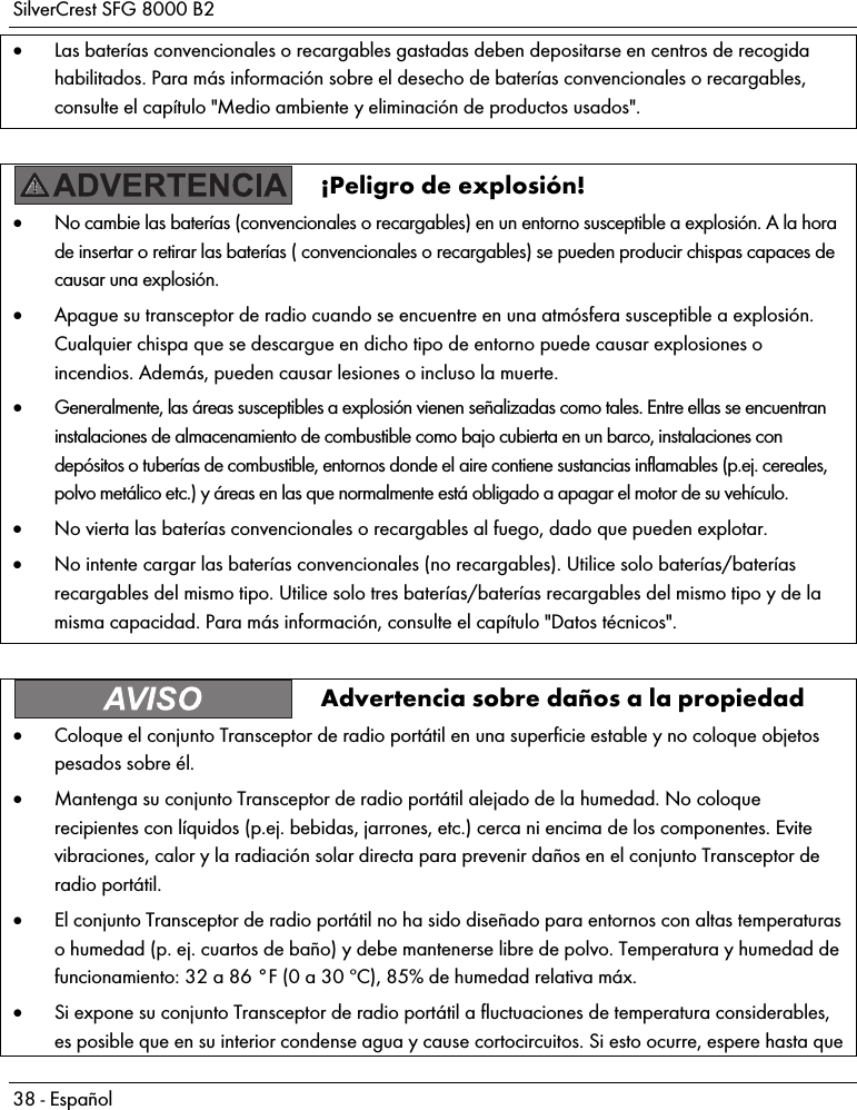 SilverCrest SFG 8000 B2 38 - Español  Las baterías convencionales o recargables gastadas deben depositarse en centros de recogida habilitados. Para más información sobre el desecho de baterías convencionales o recargables, consulte el capítulo &quot;Medio ambiente y eliminación de productos usados&quot;.   ¡Peligro de explosión!  No cambie las baterías (convencionales o recargables) en un entorno susceptible a explosión. A la hora de insertar o retirar las baterías ( convencionales o recargables) se pueden producir chispas capaces de causar una explosión.  Apague su transceptor de radio cuando se encuentre en una atmósfera susceptible a explosión. Cualquier chispa que se descargue en dicho tipo de entorno puede causar explosiones o incendios. Además, pueden causar lesiones o incluso la muerte.  Generalmente, las áreas susceptibles a explosión vienen señalizadas como tales. Entre ellas se encuentran instalaciones de almacenamiento de combustible como bajo cubierta en un barco, instalaciones con depósitos o tuberías de combustible, entornos donde el aire contiene sustancias inflamables (p.ej. cereales, polvo metálico etc.) y áreas en las que normalmente está obligado a apagar el motor de su vehículo.  No vierta las baterías convencionales o recargables al fuego, dado que pueden explotar.  No intente cargar las baterías convencionales (no recargables). Utilice solo baterías/baterías recargables del mismo tipo. Utilice solo tres baterías/baterías recargables del mismo tipo y de la misma capacidad. Para más información, consulte el capítulo &quot;Datos técnicos&quot;.   Advertencia sobre daños a la propiedad  Coloque el conjunto Transceptor de radio portátil en una superficie estable y no coloque objetos pesados sobre él.  Mantenga su conjunto Transceptor de radio portátil alejado de la humedad. No coloque recipientes con líquidos (p.ej. bebidas, jarrones, etc.) cerca ni encima de los componentes. Evite vibraciones, calor y la radiación solar directa para prevenir daños en el conjunto Transceptor de radio portátil.  El conjunto Transceptor de radio portátil no ha sido diseñado para entornos con altas temperaturas o humedad (p. ej. cuartos de baño) y debe mantenerse libre de polvo. Temperatura y humedad de funcionamiento: 32 a 86 °F (0 a 30 ºC), 85% de humedad relativa máx.  Si expone su conjunto Transceptor de radio portátil a fluctuaciones de temperatura considerables, es posible que en su interior condense agua y cause cortocircuitos. Si esto ocurre, espere hasta que 