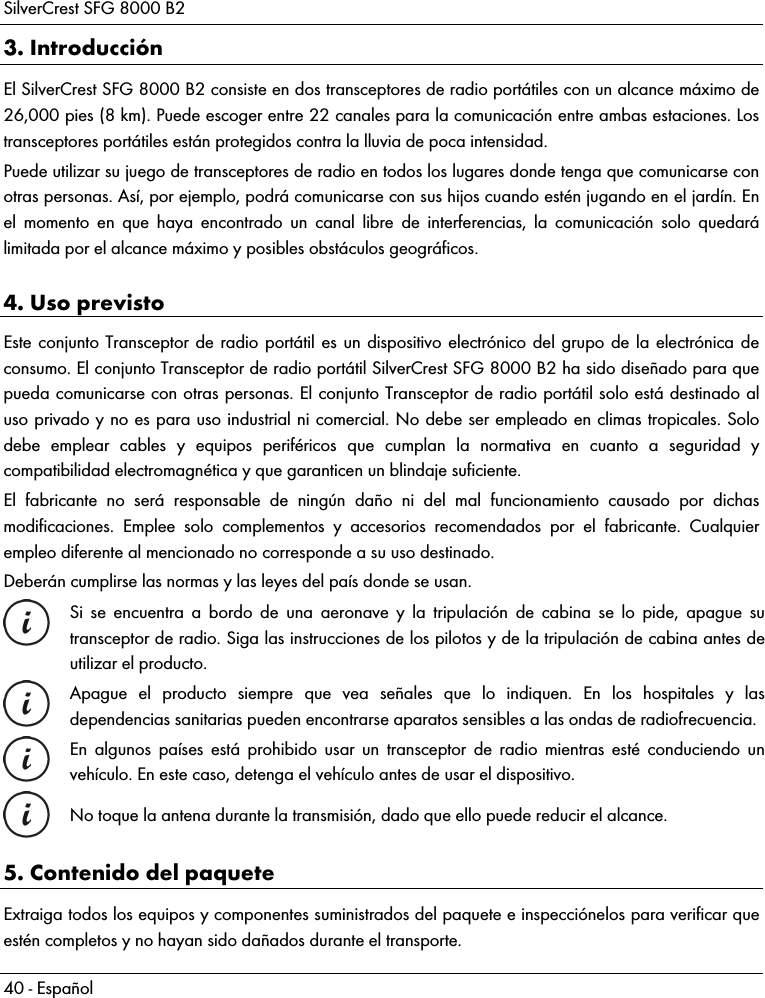 SilverCrest SFG 8000 B2 40 - Español 3. Introducción El SilverCrest SFG 8000 B2 consiste en dos transceptores de radio portátiles con un alcance máximo de 26,000 pies (8 km). Puede escoger entre 22 canales para la comunicación entre ambas estaciones. Los transceptores portátiles están protegidos contra la lluvia de poca intensidad. Puede utilizar su juego de transceptores de radio en todos los lugares donde tenga que comunicarse con otras personas. Así, por ejemplo, podrá comunicarse con sus hijos cuando estén jugando en el jardín. En el momento en que haya encontrado un canal libre de interferencias, la comunicación solo quedará limitada por el alcance máximo y posibles obstáculos geográficos. 4. Uso previsto Este conjunto Transceptor de radio portátil es un dispositivo electrónico del grupo de la electrónica de consumo. El conjunto Transceptor de radio portátil SilverCrest SFG 8000 B2 ha sido diseñado para que pueda comunicarse con otras personas. El conjunto Transceptor de radio portátil solo está destinado al uso privado y no es para uso industrial ni comercial. No debe ser empleado en climas tropicales. Solo debe emplear cables y equipos periféricos que cumplan la normativa en cuanto a seguridad y compatibilidad electromagnética y que garanticen un blindaje suficiente. El fabricante no será responsable de ningún daño ni del mal funcionamiento causado por dichas modificaciones. Emplee solo complementos y accesorios recomendados por el fabricante. Cualquier empleo diferente al mencionado no corresponde a su uso destinado.  Deberán cumplirse las normas y las leyes del país donde se usan.  Si se encuentra a bordo de una aeronave y la tripulación de cabina se lo pide, apague su transceptor de radio. Siga las instrucciones de los pilotos y de la tripulación de cabina antes de utilizar el producto.  Apague el producto siempre que vea señales que lo indiquen. En los hospitales y las dependencias sanitarias pueden encontrarse aparatos sensibles a las ondas de radiofrecuencia.  En algunos países está prohibido usar un transceptor de radio mientras esté conduciendo un vehículo. En este caso, detenga el vehículo antes de usar el dispositivo.  No toque la antena durante la transmisión, dado que ello puede reducir el alcance. 5. Contenido del paquete Extraiga todos los equipos y componentes suministrados del paquete e inspecciónelos para verificar que estén completos y no hayan sido dañados durante el transporte. 