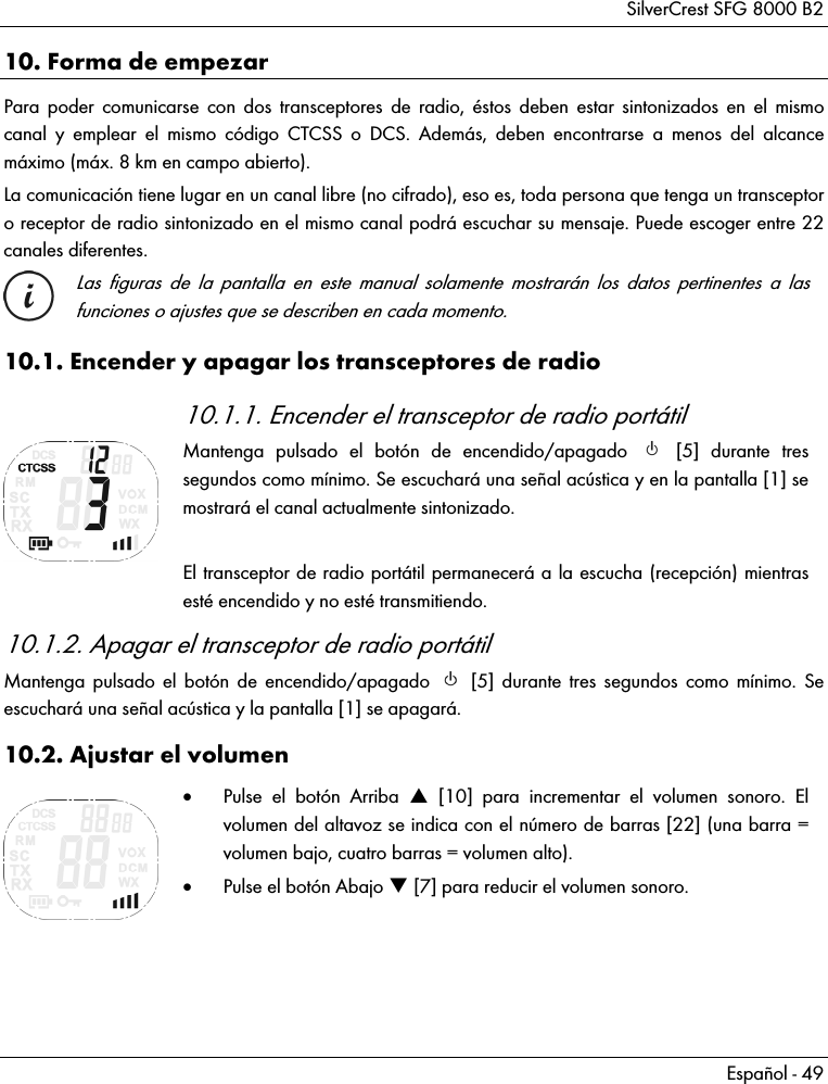 SilverCrest SFG 8000 B2 Español - 49 10. Forma de empezar Para poder comunicarse con dos transceptores de radio, éstos deben estar sintonizados en el mismo canal y emplear el mismo código CTCSS o DCS. Además, deben encontrarse a menos del alcance máximo (máx. 8 km en campo abierto). La comunicación tiene lugar en un canal libre (no cifrado), eso es, toda persona que tenga un transceptor o receptor de radio sintonizado en el mismo canal podrá escuchar su mensaje. Puede escoger entre 22 canales diferentes.  Las figuras de la pantalla en este manual solamente mostrarán los datos pertinentes a las funciones o ajustes que se describen en cada momento. 10.1. Encender y apagar los transceptores de radio  10.1.1. Encender el transceptor de radio portátil Mantenga pulsado el botón de encendido/apagado   [5] durante tres segundos como mínimo. Se escuchará una señal acústica y en la pantalla [1] se mostrará el canal actualmente sintonizado.  El transceptor de radio portátil permanecerá a la escucha (recepción) mientras esté encendido y no esté transmitiendo. 10.1.2. Apagar el transceptor de radio portátil Mantenga pulsado el botón de encendido/apagado   [5] durante tres segundos como mínimo. Se escuchará una señal acústica y la pantalla [1] se apagará. 10.2. Ajustar el volumen   Pulse el botón Arriba  [10] para incrementar el volumen sonoro. El volumen del altavoz se indica con el número de barras [22] (una barra = volumen bajo, cuatro barras = volumen alto).  Pulse el botón Abajo  [7] para reducir el volumen sonoro.   