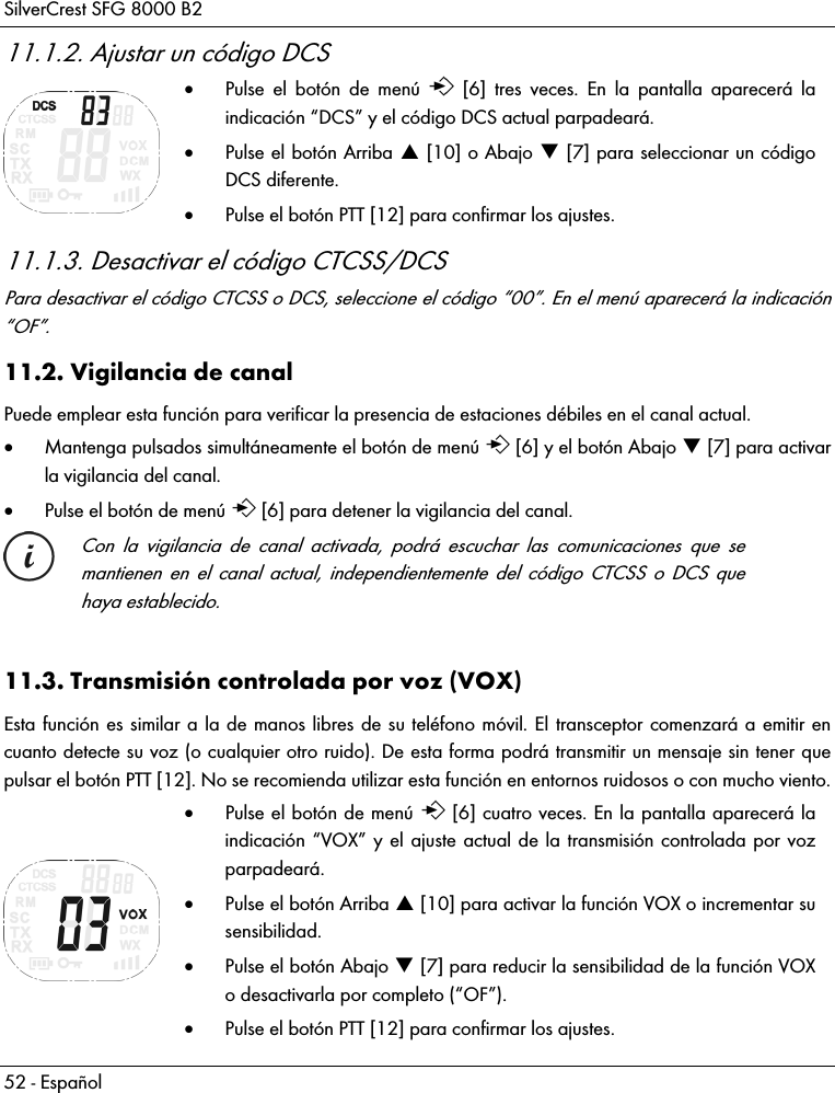 SilverCrest SFG 8000 B2 52 - Español 11.1.2. Ajustar un código DCS   Pulse el botón de menú   [6] tres veces. En la pantalla aparecerá la indicación “DCS” y el código DCS actual parpadeará.   Pulse el botón Arriba  [10] o Abajo  [7] para seleccionar un código DCS diferente.  Pulse el botón PTT [12] para confirmar los ajustes. 11.1.3. Desactivar el código CTCSS/DCS Para desactivar el código CTCSS o DCS, seleccione el código “00”. En el menú aparecerá la indicación “OF”. 11.2. Vigilancia de canal Puede emplear esta función para verificar la presencia de estaciones débiles en el canal actual.  Mantenga pulsados simultáneamente el botón de menú   [6] y el botón Abajo  [7] para activar la vigilancia del canal.   Pulse el botón de menú   [6] para detener la vigilancia del canal.   Con la vigilancia de canal activada, podrá escuchar las comunicaciones que se mantienen en el canal actual, independientemente del código CTCSS o DCS que haya establecido.  11.3. Transmisión controlada por voz (VOX) Esta función es similar a la de manos libres de su teléfono móvil. El transceptor comenzará a emitir en cuanto detecte su voz (o cualquier otro ruido). De esta forma podrá transmitir un mensaje sin tener que pulsar el botón PTT [12]. No se recomienda utilizar esta función en entornos ruidosos o con mucho viento.   Pulse el botón de menú   [6] cuatro veces. En la pantalla aparecerá la indicación “VOX” y el ajuste actual de la transmisión controlada por voz parpadeará.   Pulse el botón Arriba  [10] para activar la función VOX o incrementar su sensibilidad.  Pulse el botón Abajo  [7] para reducir la sensibilidad de la función VOX o desactivarla por completo (“OF”).  Pulse el botón PTT [12] para confirmar los ajustes. 