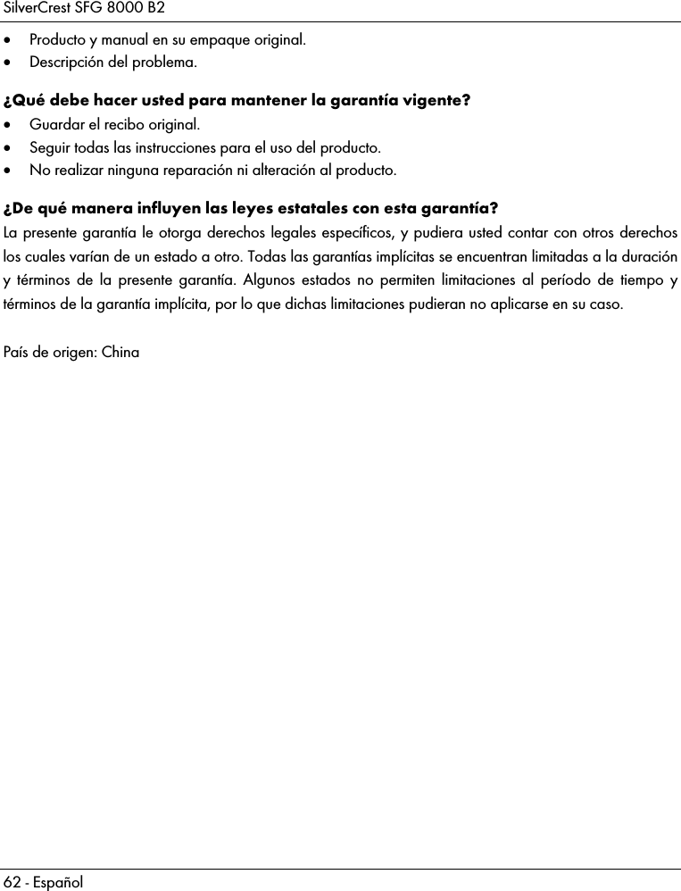 SilverCrest SFG 8000 B2 62 - Español  Producto y manual en su empaque original.  Descripción del problema. ¿Qué debe hacer usted para mantener la garantía vigente?  Guardar el recibo original.  Seguir todas las instrucciones para el uso del producto.  No realizar ninguna reparación ni alteración al producto. ¿De qué manera influyen las leyes estatales con esta garantía? La presente garantía le otorga derechos legales específicos, y pudiera usted contar con otros derechos los cuales varían de un estado a otro. Todas las garantías implícitas se encuentran limitadas a la duración y términos de la presente garantía. Algunos estados no permiten limitaciones al período de tiempo y términos de la garantía implícita, por lo que dichas limitaciones pudieran no aplicarse en su caso.  País de origen: China  