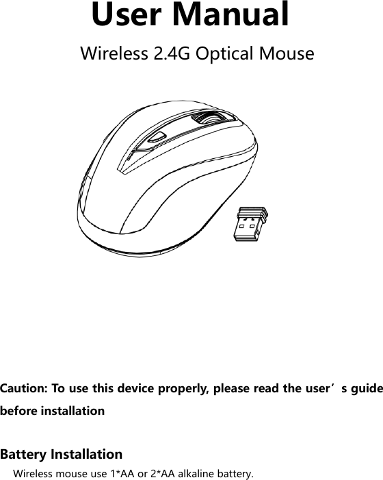  User Manual Wireless 2.4G Optical Mouse           Caution: To use this device properly, please read the user’s guide before installation  Battery Installation Wireless mouse use 1*AA or 2*AA alkaline battery. 