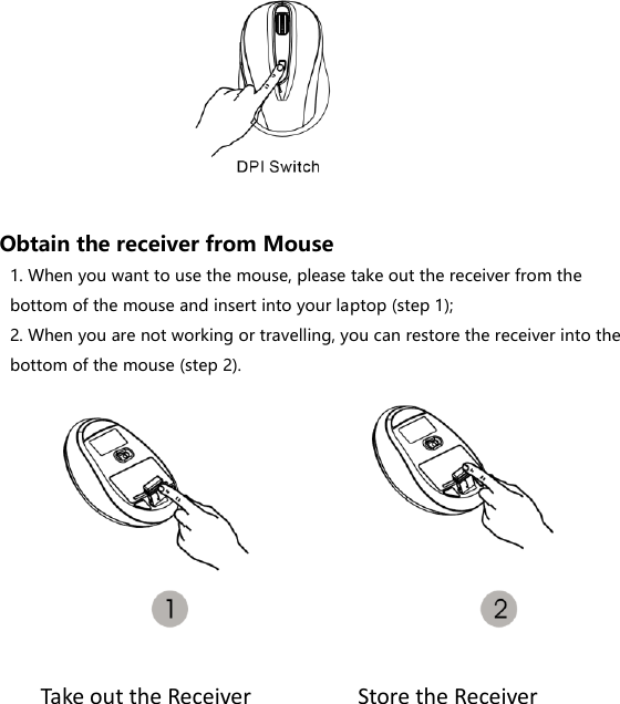         Obtain the receiver from Mouse 1. When you want to use the mouse, please take out the receiver from the bottom of the mouse and insert into your laptop (step 1); 2. When you are not working or travelling, you can restore the receiver into the bottom of the mouse (step 2).       Take out the Receiver Store the Receiver Store the Receiver 