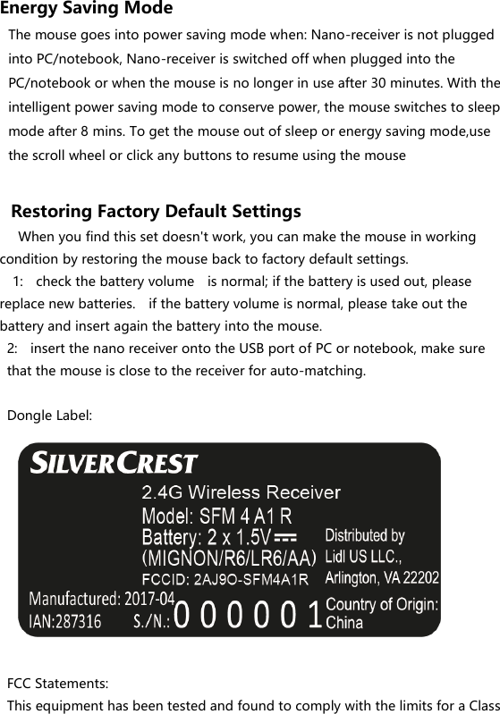 Energy Saving Mode The mouse goes into power saving mode when: Nano-receiver is not plugged into PC/notebook, Nano-receiver is switched off when plugged into the PC/notebook or when the mouse is no longer in use after 30 minutes. With the intelligent power saving mode to conserve power, the mouse switches to sleep mode after 8 mins. To get the mouse out of sleep or energy saving mode,use the scroll wheel or click any buttons to resume using the mouse  Restoring Factory Default Settings    When you find this set doesn&apos;t work, you can make the mouse in working condition by restoring the mouse back to factory default settings.   1:    check the battery volume    is normal; if the battery is used out, please replace new batteries.    if the battery volume is normal, please take out the battery and insert again the battery into the mouse. 2:    insert the nano receiver onto the USB port of PC or notebook, make sure that the mouse is close to the receiver for auto-matching.  Dongle Label:            FCC Statements: This equipment has been tested and found to comply with the limits for a Class 