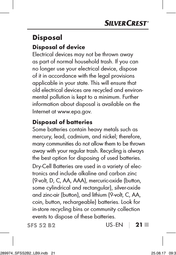 SFS 52 B2US - EN │ 21 ■DisposalDisposal of deviceElectrical devices may not be thrown away as part of normal household trash. If you can no longer use your electrical device, dispose of it in accordance with the legal provisions applicable in your state. This will ensure that old electrical devices are recycled and environ-mental pollution is kept to a minimum. Further information about disposal is available on the Internet at www.epa.gov.Disposal of batteriesSome batteries contain heavy metals such as mercury, lead, cadmium, and nickel; therefore, many communities do not allow them to be thrown away with your regular trash. Recycling is always the best option for disposing of used batteries.Dry-Cell Batteries are used in a variety of elec-tronics and include alkaline and carbon zinc (9-volt, D, C, AA, AAA), mercuric-oxide (button, some cylindrical and rectangular), silver-oxide and zinc-air (button), and lithium (9-volt, C, AA, coin, button, rechargeable) batteries. Look for in-store recycling bins or community collection events to dispose of these batteries.IB_289974_SFSS2B2_LB9.indb   21 25.08.17   09:30