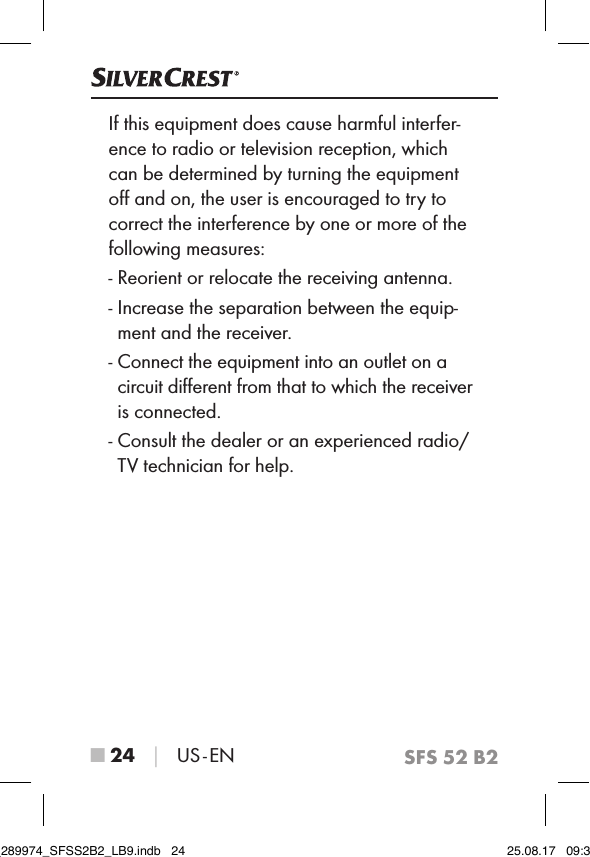 SFS 52 B2■ 24 │ US - ENIf this equipment does cause harmful interfer-ence to radio or television reception, which can be determined by turning the equipment oﬀ and on, the user is encouraged to try to correct the interference by one or more of the following measures:-  Reorient or relocate the receiving antenna.-  Increase the separation between the equip-ment and the receiver.-  Connect the equipment into an outlet on a circuit diﬀerent from that to which the receiver is connected.-  Consult the dealer or an experienced radio/TV technician for help.IB_289974_SFSS2B2_LB9.indb   24 25.08.17   09:30