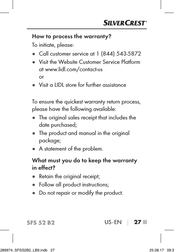 SFS 52 B2US - EN │ 27 ■How to process the warranty?To initiate, please: ●Call customer service at 1 (844) 543-5872 ●Visit the Website Customer Service Platform at www.lidl.com/contact-us or ●Visit a LIDL store for further assistanceTo ensure the quickest warranty return process, please have the following available: ●The original sales receipt that includes the date purchased; ●The product and manual in the original package; ●A statement of the problem.What must you do to keep the warranty in eﬀect? ●Retain the original receipt; ●Follow all product instructions; ●Do not repair or modify the product.IB_289974_SFSS2B2_LB9.indb   27 25.08.17   09:30