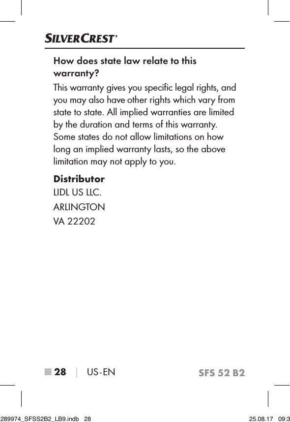 SFS 52 B2■ 28 │ US - ENHow does state law relate to this  warranty?This warranty gives you speciﬁc legal rights, and you may also have other rights which vary from state to state. All implied warranties are limited by the duration and terms of this warranty. Some states do not allow limitations on how long an implied warranty lasts, so the above limitation may not apply to you.DistributorLIDL US LLC.ARLINGTONVA 22202IB_289974_SFSS2B2_LB9.indb   28 25.08.17   09:30