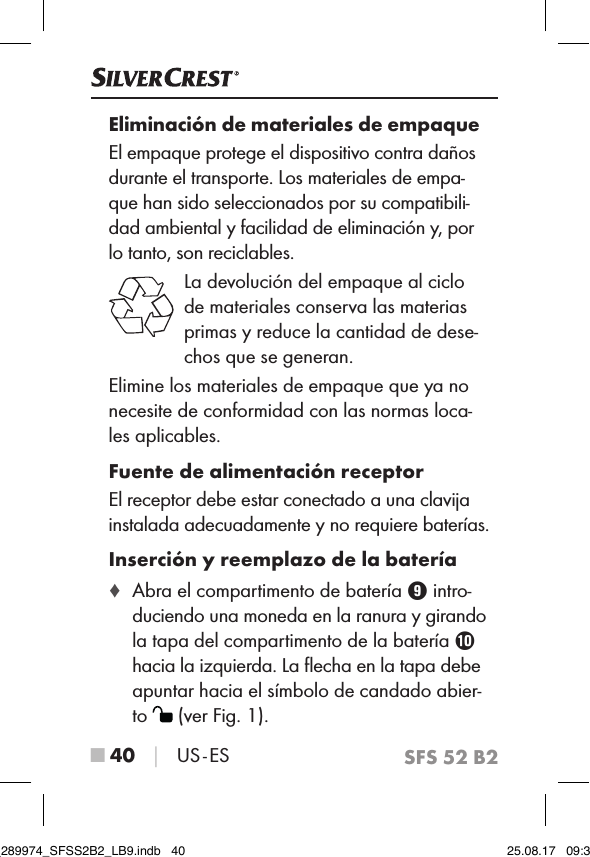 SFS 52 B2■ 40 │ US - ESEliminación de materiales de empaqueEl empaque protege el dispositivo contra daños durante el transporte. Los materiales de empa-que han sido seleccionados por su compatibili-dad ambiental y facilidad de eliminación y, por lo tanto, son reciclables. La devolución del empaque al ciclo de materiales conserva las materias primas y reduce la cantidad de dese-chos que se generan.Elimine los materiales de empaque que ya no necesite de conformidad con las normas loca-les aplicables.Fuente de alimentación receptorEl receptor debe estar conectado a una clavija instalada adecuadamente y no requiere baterías.Inserción y reemplazo de la batería ♦ Abra el compartimento de batería 9 intro-duciendo una moneda en la ranura y girando  la tapa del compartimento de la batería 0  hacia la izquierda. La ﬂecha en la tapa debe  apuntar hacia el símbolo de candado abier-to   (ver Fig. 1).IB_289974_SFSS2B2_LB9.indb   40 25.08.17   09:30