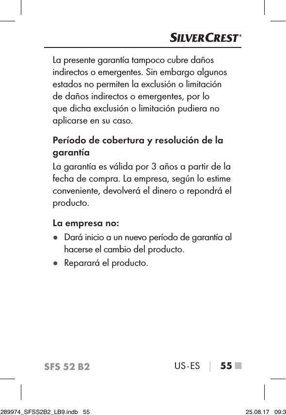 SFS 52 B2US - ES │ 55 ■La presente garantía tampoco cubre daños indirectos o emergentes. Sin embargo algunos estados no permiten la exclusión o limitación de daños indirectos o emergentes, por lo que dicha exclusión o limitación pudiera no aplicarse en su caso.Período de cobertura y resolución de la garantíaLa garantía es válida por 3 años a partir de la fecha de compra. La empresa, según lo estime conveniente, devolverá el dinero o repondrá el producto.La empresa no: ●Dará inicio a un nuevo período de garantía al hacerse el cambio del producto. ●Reparará el producto.IB_289974_SFSS2B2_LB9.indb   55 25.08.17   09:30