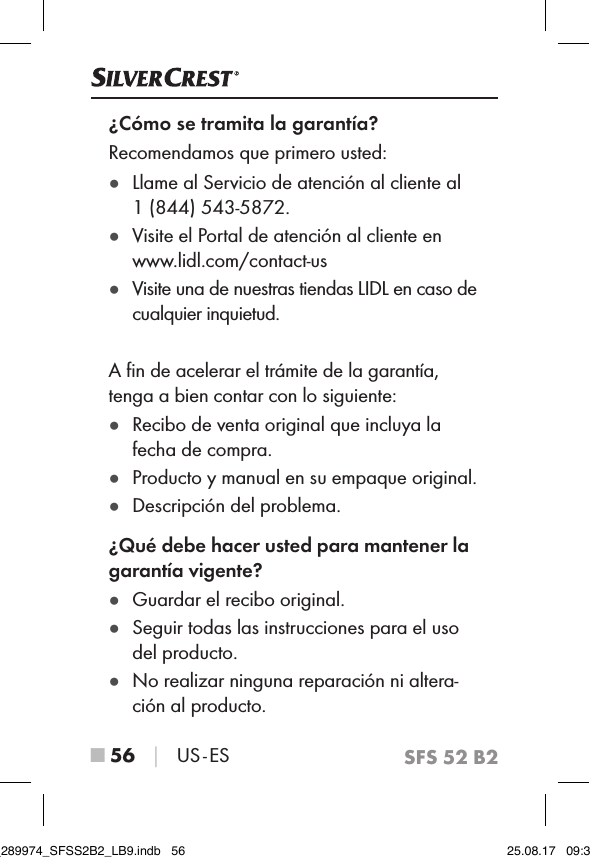 SFS 52 B2■ 56 │ US - ES¿Cómo se tramita la garantía?Recomendamos que primero usted: ●Llame al Servicio de atención al cliente al  1 (844) 543-5872. ●Visite el Portal de atención al cliente en  www.lidl.com/contact-us ●Visite una de nuestras tiendas LIDL en caso de cualquier inquietud.A ﬁn de acelerar el trámite de la garantía, tenga a bien contar con lo siguiente: ●Recibo de venta original que incluya la fecha de compra. ●Producto y manual en su empaque original. ●Descripción del problema.¿Qué debe hacer usted para mantener la garantía vigente? ●Guardar el recibo original. ●Seguir todas las instrucciones para el uso del producto. ●No realizar ninguna reparación ni altera-ción al producto.IB_289974_SFSS2B2_LB9.indb   56 25.08.17   09:30