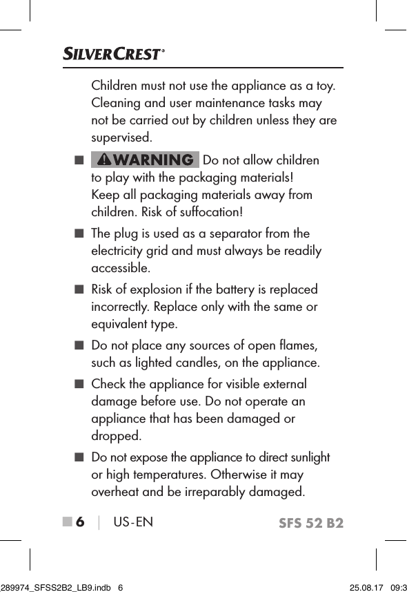 SFS 52 B2■ 6 │ US - ENChildren must not use the appliance as a toy. Cleaning and user maintenance tasks may not be carried out by children unless they are supervised. ■  Do not allow children to play with the packaging materials!  Keep all packaging materials away from children. Risk of suﬀocation! ■ The plug is used as a separator from the electricity grid and must always be readily accessible. ■ Risk of explosion if the battery is replaced incorrectly. Replace only with the same or equivalent type. ■ Do not place any sources of open ﬂames, such as lighted candles, on the appliance. ■ Check the appliance for visible external damage before use. Do not operate an appliance that has been damaged or dropped. ■ Do not expose the appliance to direct sunlight or high temperatures. Otherwise it may overheat and be irreparably damaged.IB_289974_SFSS2B2_LB9.indb   6 25.08.17   09:30