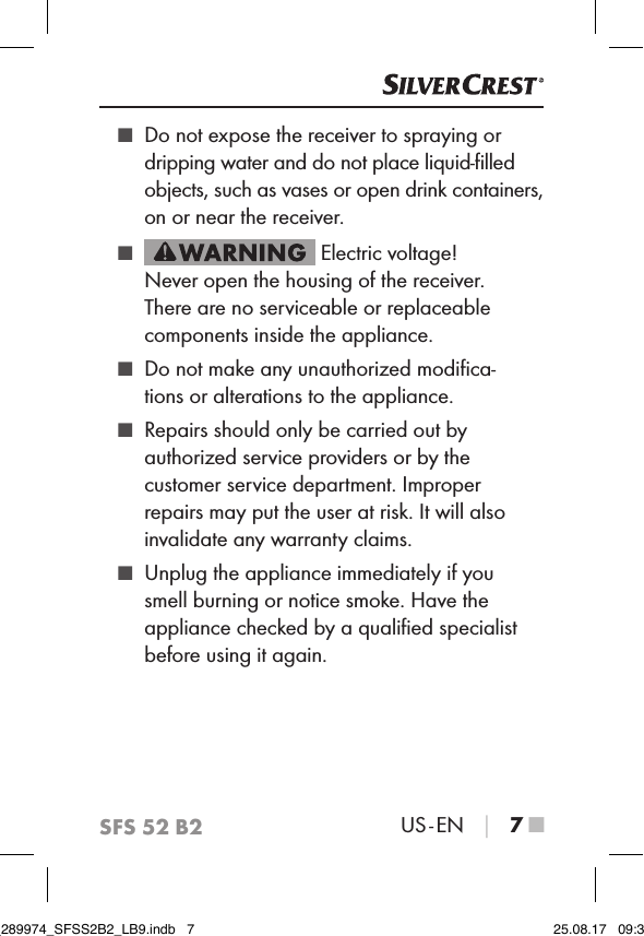 SFS 52 B2US - EN │ 7 ■ ■ Do not expose the receiver to spraying or dripping water and do not place liquid-ﬁlled objects, such as vases or open drink containers, on or near the receiver.  ■ Electric voltage!  Never open the housing of the receiver. There are no serviceable or replaceable components inside the appliance. ■ Do not make any unauthorized modiﬁca-tions or alterations to the appliance. ■ Repairs should only be carried out by authorized service providers or by the customer service department. Improper repairs may put the user at risk. It will also invalidate any warranty claims. ■ Unplug the appliance immediately if you smell burning or notice smoke. Have the appliance checked by a qualiﬁed specialist before using it again.IB_289974_SFSS2B2_LB9.indb   7 25.08.17   09:30