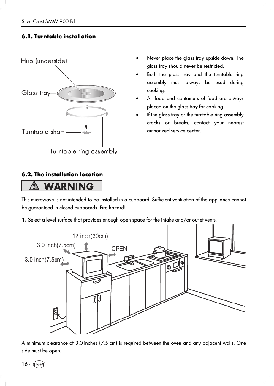 SilverCrest SMW 900 B1 16 -  6.1. Turntable installation    Never place the glass tray upside down. The glass tray should never be restricted.  Both the glass tray and the turntable ring assembly must always be used during cooking.  All food and containers of food are always placed on the glass tray for cooking.  If the glass tray or the turntable ring assembly cracks or breaks, contact your nearest authorized service center.  6.2. The installation location  This microwave is not intended to be installed in a cupboard. Sufficient ventilation of the appliance cannot be guaranteed in closed cupboards. Fire hazard! 1. Select a level surface that provides enough open space for the intake and/or outlet vents.  A minimum clearance of 3.0 inches (7.5 cm) is required between the oven and any adjacent walls. One side must be open.  