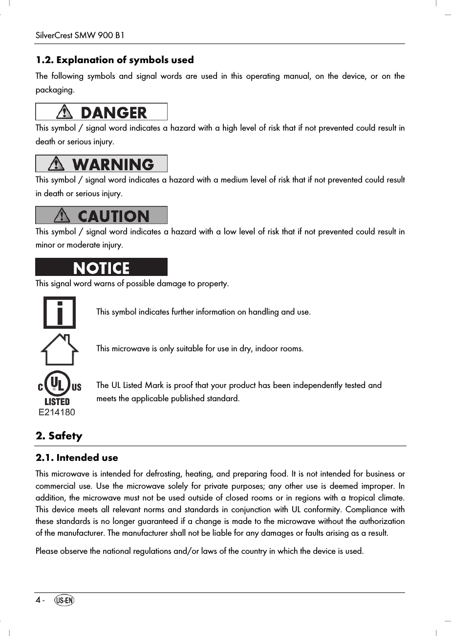 SilverCrest SMW 900 B1 4 -  1.2. Explanation of symbols used The following symbols and signal words are used in this operating manual, on the device, or on the packaging.  This symbol / signal word indicates a hazard with a high level of risk that if not prevented could result in death or serious injury.  This symbol / signal word indicates a hazard with a medium level of risk that if not prevented could result in death or serious injury.  This symbol / signal word indicates a hazard with a low level of risk that if not prevented could result in minor or moderate injury.  This signal word warns of possible damage to property.  This symbol indicates further information on handling and use.  This microwave is only suitable for use in dry, indoor rooms.  The UL Listed Mark is proof that your product has been independently tested and meets the applicable published standard.  2. Safety 2.1. Intended use This microwave is intended for defrosting, heating, and preparing food. It is not intended for business or commercial use. Use the microwave solely for private purposes; any other use is deemed improper. In addition, the microwave must not be used outside of closed rooms or in regions with a tropical climate. This device meets all relevant norms and standards in conjunction with UL conformity. Compliance with these standards is no longer guaranteed if a change is made to the microwave without the authorization of the manufacturer. The manufacturer shall not be liable for any damages or faults arising as a result. Please observe the national regulations and/or laws of the country in which the device is used. 