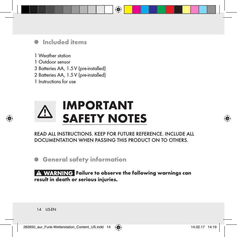 14  US-EN  Included items1 Weather station1 Outdoor sensor3 Batteries AA, 1.5 V (pre-installed)2 Batteries AA, 1.5 V (pre-installed)1 Instructions for use IMPORTANT   SAFETY NOTESREAD ALL INSTRUCTIONS. KEEP FOR FUTURE REFERENCE. INCLUDE ALL DOCUMENTATION WHEN PASSING THIS PRODUCT ON TO OTHERS.   General safety information Failure to observe the following warnings can result in death or serious injuries.282650_aur_Funk-Wetterstation_Content_US.indd   14 14.02.17   14:19