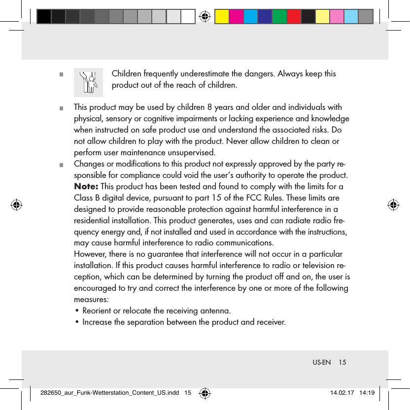 15 US-EN   Children frequently underestimate the dangers. Always keep this product out of the reach of children.   This product may be used by children 8 years and older and individuals with physical, sensory or cognitive impairments or lacking experience and knowledge when instructed on safe product use and understand the associated risks. Do not allow children to play with the product. Never allow children to clean or perform user maintenance unsupervised.  Changes or modiﬁcations to this product not expressly approved by the party re-sponsible for compliance could void the user‘s authority to operate the product.   Note: This product has been tested and found to comply with the limits for a Class B digital device, pursuant to part 15 of the FCC Rules. These limits are designed to provide reasonable protection against harmful interference in a residential installation. This product generates, uses and can radiate radio fre-quency energy and, if not installed and used in accordance with the instructions, may cause harmful interference to radio communications.   However, there is no guarantee that interference will not occur in a particular installation. If this product causes harmful interference to radio or television re-ception, which can be determined by turning the product oﬀ and on, the user is encouraged to try and correct the interference by one or more of the following measures:  • Reorient or relocate the receiving antenna.   • Increase the separation between the product and receiver. 282650_aur_Funk-Wetterstation_Content_US.indd   15 14.02.17   14:19