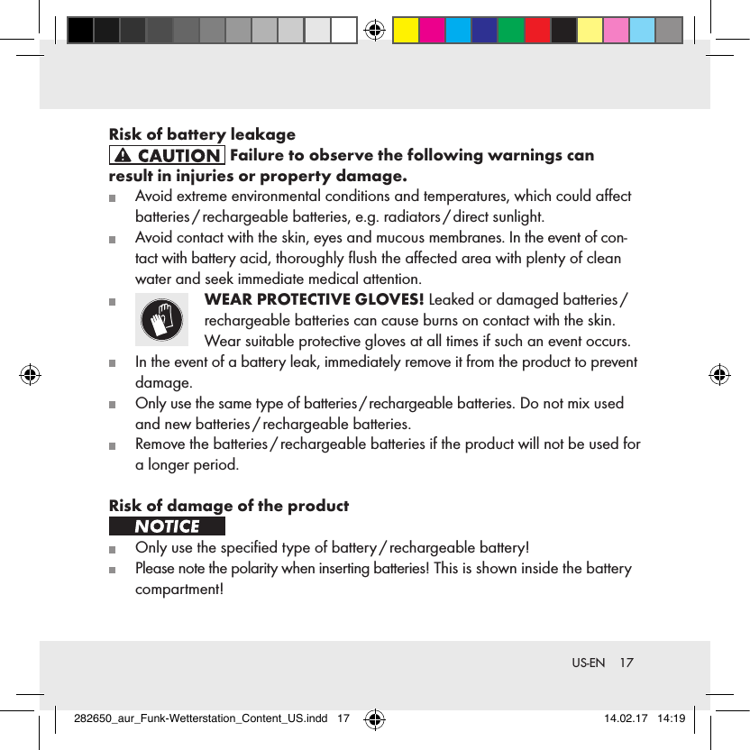 17 US-ENRisk of battery leakage Failure to observe the following warnings can  result in injuries or property damage.   Avoid extreme environmental conditions and temperatures, which could aﬀect batteries / rechargeable  batteries,  e.g.  radiators / direct  sunlight.   Avoid contact with the skin, eyes and mucous membranes. In the event of con-tact with battery acid, thoroughly ﬂush the aﬀected area with plenty of clean water and seek immediate medical attention.   WEAR PROTECTIVE GLOVES! Leaked or damaged batteries /  rechargeable batteries can cause burns on contact with the skin. Wear suitable protective gloves at all times if such an event occurs.   In the event of a battery leak, immediately remove it from the product to prevent damage.   Only use the same type of batteries / rechargeable batteries. Do not mix used and new batteries / rechargeable batteries.   Remove the batteries / rechargeable batteries if the product will not be used for a longer period.Risk of damage of the product    Only use the speciﬁed type of battery / rechargeable battery!   Please note the polarity when inserting batteries! This is shown inside the battery compartment!282650_aur_Funk-Wetterstation_Content_US.indd   17 14.02.17   14:19