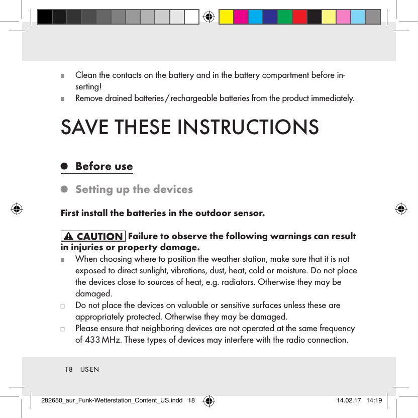 18  US-EN   Clean the contacts on the battery and in the battery compartment before in-serting!   Remove drained batteries / rechargeable batteries from the product immediately.SAVE THESE INSTRUCTIONS   Before  use   Setting up the devicesFirst install the batteries in the outdoor sensor. Failure to observe the following warnings can result in injuries or property damage.   When choosing where to position the weather station, make sure that it is not exposed to direct sunlight, vibrations, dust, heat, cold or moisture. Do not place the devices close to sources of heat, e.g. radiators. Otherwise they may be damaged.   Do not place the devices on valuable or sensitive surfaces unless these are  appropriately protected. Otherwise they may be damaged.   Please ensure that neighboring devices are not operated at the same frequency of 433 MHz. These types of devices may interfere with the radio connection.282650_aur_Funk-Wetterstation_Content_US.indd   18 14.02.17   14:19