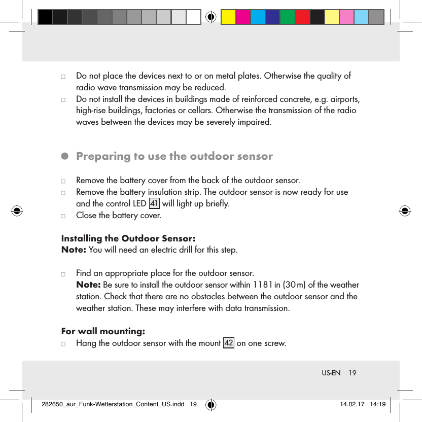 19 US-EN   Do not place the devices next to or on metal plates. Otherwise the quality of radio wave transmission may be reduced.   Do not install the devices in buildings made of reinforced concrete, e.g. airports, high-rise buildings, factories or cellars. Otherwise the transmission of the radio waves between the devices may be severely impaired.   Preparing to use the outdoor sensor   Remove the battery cover from the back of the outdoor sensor.   Remove the battery insulation strip. The outdoor sensor is now ready for use and the control LED 41  will light up brieﬂy.   Close the battery cover.Installing the Outdoor Sensor:Note: You will need an electric drill for this step.   Find an appropriate place for the outdoor sensor.  Note: Be sure to install the outdoor sensor within 1181 in (30 m) of the weather station. Check that there are no obstacles between the outdoor sensor and the weather station. These may interfere with data transmission.For wall mounting:   Hang the outdoor sensor with the mount 42  on one screw.282650_aur_Funk-Wetterstation_Content_US.indd   19 14.02.17   14:19
