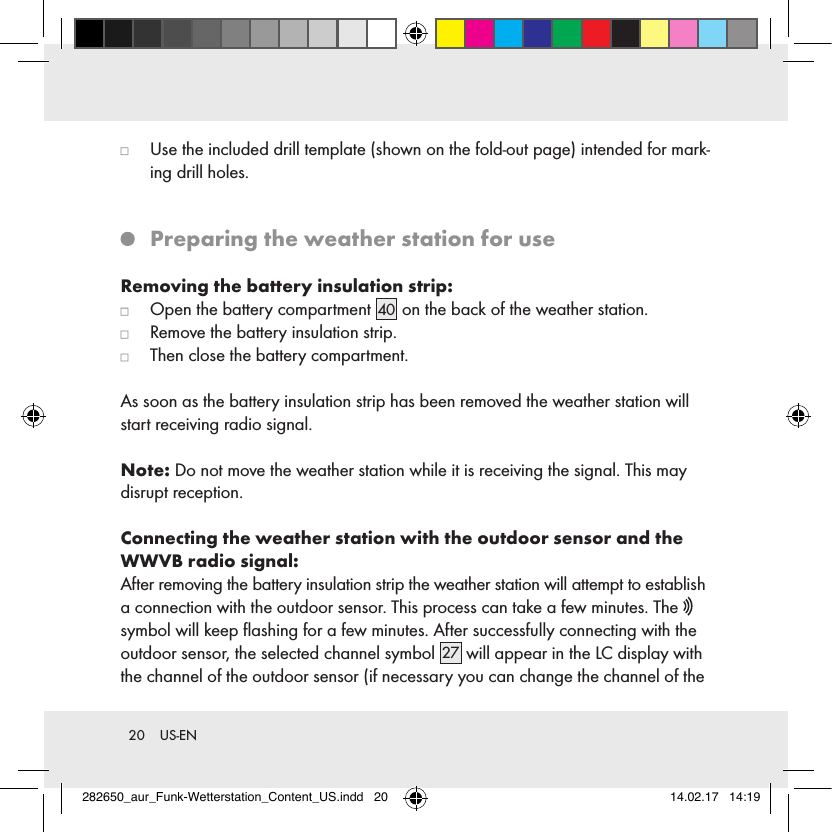 20  US-EN   Use the included drill template (shown on the fold-out page) intended for mark-ing drill holes.   Preparing the weather station for useRemoving the battery insulation strip:   Open the battery compartment 40  on the back of the weather station.   Remove the battery insulation strip.   Then close the battery compartment.As soon as the battery insulation strip has been removed the weather station will start receiving radio signal.Note: Do not move the weather station while it is receiving the signal. This may disrupt reception.Connecting the weather station with the outdoor sensor and the WWVB radio signal:After removing the battery insulation strip the weather station will attempt to establish a connection with the outdoor sensor. This process can take a few minutes. The   symbol will keep ﬂashing for a few minutes. After successfully connecting with the outdoor sensor, the selected channel symbol 27  will appear in the LC display with the channel of the outdoor sensor (if necessary you can change the channel of the 282650_aur_Funk-Wetterstation_Content_US.indd   20 14.02.17   14:19