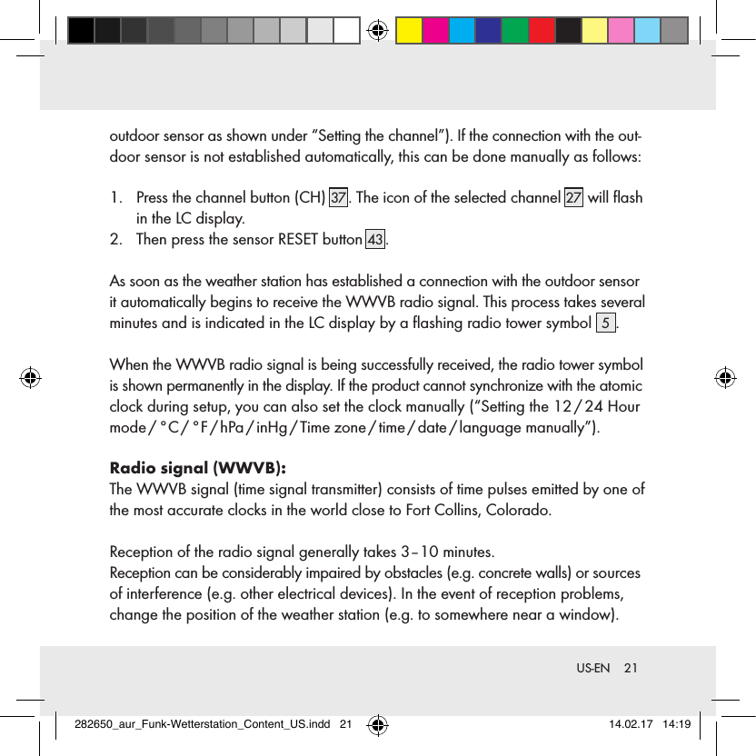 21 US-ENoutdoor sensor as shown under “Setting the channel”). If the connection with the out-door sensor is not established automatically, this can be done manually as follows:1.    Press the channel button (CH) 37 . The icon of the selected channel 27  will ﬂash in the LC display.2.    Then press the sensor RESET button 43 .As soon as the weather station has established a connection with the outdoor sensor it automatically begins to receive the WWVB radio signal. This process takes several minutes and is indicated in the LC display by a ﬂashing radio tower symbol  5.When the WWVB radio signal is being successfully received, the radio tower symbol is shown permanently in the display. If the product cannot synchronize with the atomic clock during setup, you can also set the clock manually (“Setting the 12 / 24 Hour mode / °C / °F / hPa / inHg / Time  zone / time / date / language  manually”).Radio signal (WWVB):The WWVB signal (time signal transmitter) consists of time pulses emitted by one of the most accurate clocks in the world close to Fort Collins, Colorado.Reception of the radio signal generally takes 3–10 minutes.Reception can be considerably impaired by obstacles (e.g. concrete walls) or sources of interference (e.g. other electrical devices). In the event of reception problems, change the position of the weather station (e.g. to somewhere near a window).282650_aur_Funk-Wetterstation_Content_US.indd   21 14.02.17   14:19