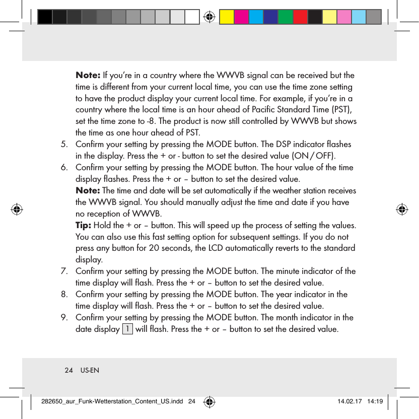 24  US-ENNote: If you’re in a country where the WWVB signal can be received but the time is diﬀerent from your current local time, you can use the time zone setting to have the product display your current local time. For example, if you’re in a country where the local time is an hour ahead of Paciﬁc Standard Time (PST), set the time zone to -8. The product is now still controlled by WWVB but shows the time as one hour ahead of PST. 5.   Conﬁrm your setting by pressing the MODE button. The DSP indicator ﬂashes in the display. Press the + or - button to set the desired value (ON / OFF).6.   Conﬁrm your setting by pressing the MODE button. The hour value of the time display ﬂashes. Press the + or – button to set the desired value. Note: The time and date will be set automatically if the weather station receives the WWVB signal. You should manually adjust the time and date if you have no reception of WWVB.  Tip: Hold the + or – button. This will speed up the process of setting the values. You can also use this fast setting option for subsequent settings. If you do not press any button for 20 seconds, the LCD automatically reverts to the standard display.7.   Conﬁrm your setting by pressing the MODE button. The minute indicator of the time display will ﬂash. Press the + or – button to set the desired value.8.   Conﬁrm your setting by pressing the MODE button. The year indicator in the time display will ﬂash. Press the + or – button to set the desired value.9.   Conﬁrm your setting by pressing the MODE button. The month indicator in the date display  1 will ﬂash. Press the + or – button to set the desired value.282650_aur_Funk-Wetterstation_Content_US.indd   24 14.02.17   14:19