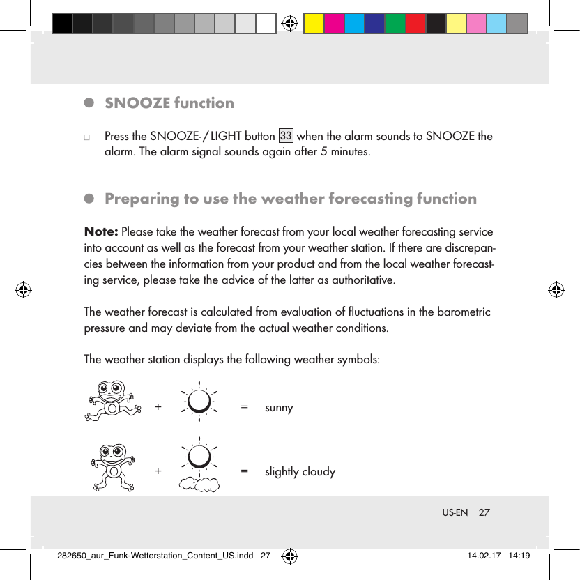 27 US-EN   SNOOZE  function   Press the SNOOZE- / LIGHT button 33  when the alarm sounds to SNOOZE the alarm. The alarm signal sounds again after 5 minutes.   Preparing to use the weather forecasting functionNote: Please take the weather forecast from your local weather forecasting service into account as well as the forecast from your weather station. If there are discrepan-cies between the information from your product and from the local weather forecast-ing service, please take the advice of the latter as authoritative.The weather forecast is calculated from evaluation of ﬂuctuations in the barometric pressure and may deviate from the actual weather conditions.The weather station displays the following weather symbols:    +     =   sunny  +     =   slightly  cloudy282650_aur_Funk-Wetterstation_Content_US.indd   27 14.02.17   14:19