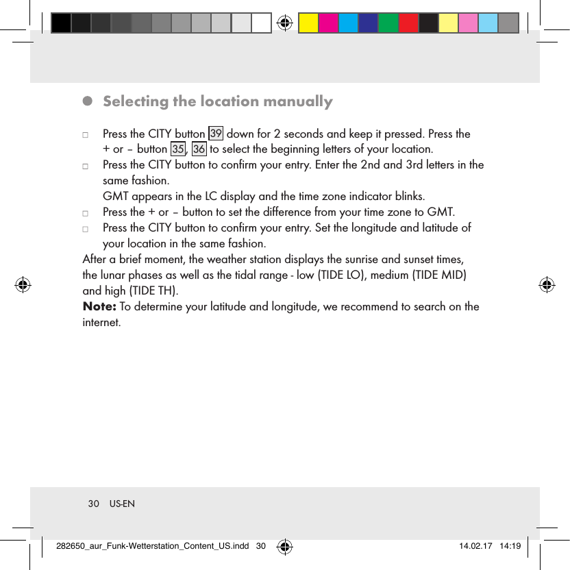 30  US-EN   Selecting the location manually   Press the CITY button 39  down for 2 seconds and keep it pressed. Press the  + or – button 35 , 36  to select the beginning letters of your location.   Press the CITY button to conﬁrm your entry. Enter the 2nd and 3rd letters in the same fashion.   GMT appears in the LC display and the time zone indicator blinks.   Press the + or – button to set the diﬀerence from your time zone to GMT.   Press the CITY button to conﬁrm your entry. Set the longitude and latitude of your location in the same fashion.After a brief moment, the weather station displays the sunrise and sunset times,the lunar phases as well as the tidal range - low (TIDE LO), medium (TIDE MID) and high (TIDE TH).Note: To determine your latitude and longitude, we recommend to search on the internet.282650_aur_Funk-Wetterstation_Content_US.indd   30 14.02.17   14:19