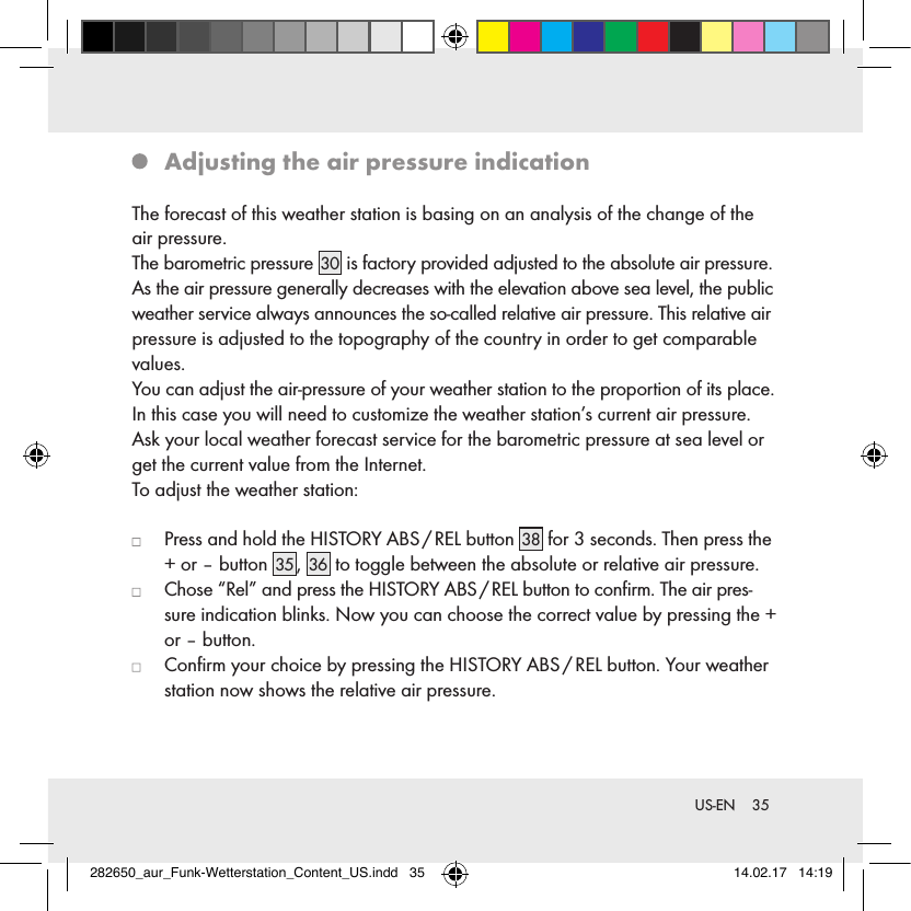 35 US-EN  Adjusting the air pressure indicationThe forecast of this weather station is basing on an analysis of the change of the air pressure.The barometric pressure 30  is factory provided adjusted to the absolute air pressure. As the air pressure generally decreases with the elevation above sea level, the public weather service always announces the so-called relative air pressure. This relative air pressure is adjusted to the topography of the country in order to get comparable values.You can adjust the air-pressure of your weather station to the proportion of its place. In this case you will need to customize the weather station’s current air pressure. Ask your local weather forecast service for the barometric pressure at sea level or get the current value from the Internet. To adjust the weather station:   Press and hold the HISTORY ABS / REL button 38  for 3 seconds. Then press the + or – button 35 , 36  to toggle between the absolute or relative air pressure.   Chose “Rel” and press the HISTORY ABS / REL button to conﬁrm. The air pres-sure indication blinks. Now you can choose the correct value by pressing the + or – button.   Conﬁrm your choice by pressing the HISTORY ABS / REL button. Your weather station now shows the relative air pressure.282650_aur_Funk-Wetterstation_Content_US.indd   35 14.02.17   14:19