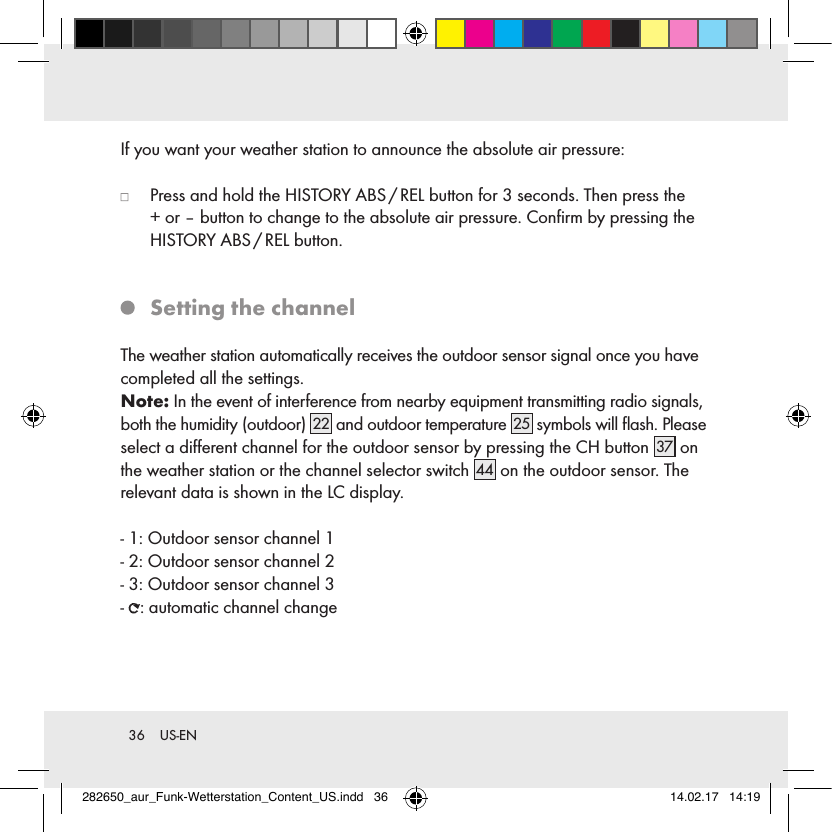 36  US-ENIf you want your weather station to announce the absolute air pressure:   Press and hold the HISTORY ABS / REL button for 3 seconds. Then press the  + or – button to change to the absolute air pressure. Conﬁrm by pressing the HISTORY  ABS / REL  button.   Setting the channelThe weather station automatically receives the outdoor sensor signal once you have completed all the settings. Note: In the event of interference from nearby equipment transmitting radio signals, both the humidity (outdoor) 22 and outdoor temperature 25 symbols will ﬂash. Please select a diﬀerent channel for the outdoor sensor by pressing the CH button 37  on the weather station or the channel selector switch 44  on the outdoor sensor. The relevant data is shown in the LC display.- 1: Outdoor sensor channel 1- 2: Outdoor sensor channel 2- 3: Outdoor sensor channel 3-  : automatic channel change282650_aur_Funk-Wetterstation_Content_US.indd   36 14.02.17   14:19