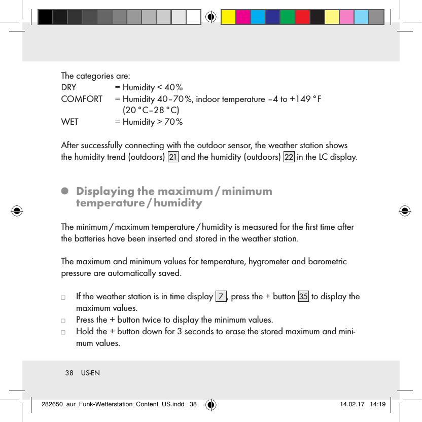 38  US-ENThe categories are:DRY   = Humidity &lt; 40 %COMFORT   =  Humidity 40–70 %, indoor temperature –4 to +149 °F  (20 °C–28 °C)WET   = Humidity &gt; 70 %After successfully connecting with the outdoor sensor, the weather station shows the humidity trend (outdoors) 21  and the humidity (outdoors) 22  in the LC display.   Displaying  the  maximum / minimum temperature / humidityThe minimum / maximum temperature / humidity is measured for the ﬁrst time after the batteries have been inserted and stored in the weather station.The maximum and minimum values for temperature, hygrometer and barometric pressure are automatically saved.   If the weather station is in time display  7, press the + button 35  to display the maximum values.   Press the + button twice to display the minimum values.   Hold the + button down for 3 seconds to erase the stored maximum and mini-mum values. 282650_aur_Funk-Wetterstation_Content_US.indd   38 14.02.17   14:19