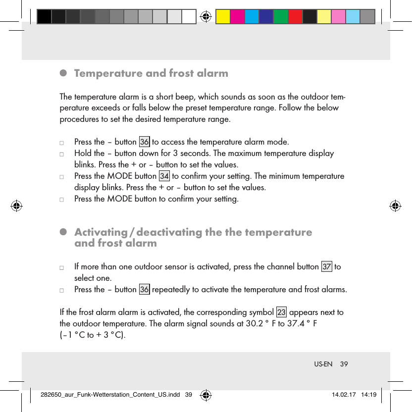 39 US-EN   Temperature and frost alarmThe temperature alarm is a short beep, which sounds as soon as the outdoor tem-perature exceeds or falls below the preset temperature range. Follow the below procedures to set the desired temperature range.   Press the – button 36  to access the temperature alarm mode.   Hold the – button down for 3 seconds. The maximum temperature display blinks. Press the + or – button to set the values.   Press the MODE button 34  to conﬁrm your setting. The minimum temperature display blinks. Press the + or – button to set the values.   Press the MODE button to conﬁrm your setting.   Activating / deactivating the the temperature  and frost alarm   If more than one outdoor sensor is activated, press the channel button 37  to select one.   Press the – button 36  repeatedly to activate the temperature and frost alarms.If the frost alarm alarm is activated, the corresponding symbol 23  appears next to the outdoor temperature. The alarm signal sounds at 30.2 ° F to 37.4 ° F  (–1 °C to + 3 °C).282650_aur_Funk-Wetterstation_Content_US.indd   39 14.02.17   14:19