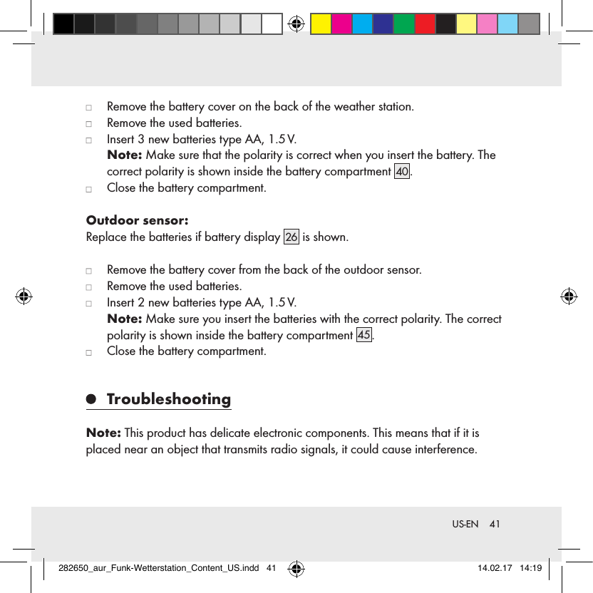 41 US-EN   Remove the battery cover on the back of the weather station.   Remove the used batteries.   Insert 3 new batteries type AA, 1.5 V.  Note: Make sure that the polarity is correct when you insert the battery. The correct polarity is shown inside the battery compartment 40 .   Close the battery compartment.Outdoor sensor:Replace the batteries if battery display  26  is shown.   Remove the battery cover from the back of the outdoor sensor.   Remove the used batteries.   Insert 2 new batteries type AA, 1.5 V.   Note: Make sure you insert the batteries with the correct polarity. The correct polarity is shown inside the battery compartment 45.   Close the battery compartment.   TroubleshootingNote: This product has delicate electronic components. This means that if it is placed near an object that transmits radio signals, it could cause interference. 282650_aur_Funk-Wetterstation_Content_US.indd   41 14.02.17   14:19