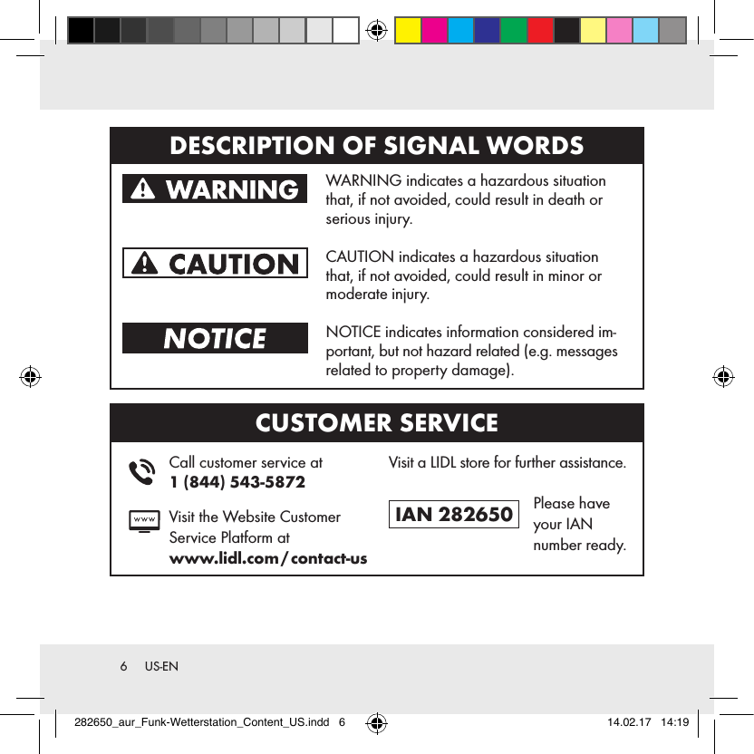 6  US-ENDESCRIPTION OF SIGNAL WORDS   WARNING indicates a hazardous situation that, if not avoided, could result in death or serious injury.   CAUTION indicates a hazardous situation that, if not avoided, could result in minor or moderate injury.   NOTICE indicates information considered im-portant, but not hazard related (e.g. messages related to property damage).CUSTOMER SERVICE    Call customer service at  1 (844) 543-5872   Visit the Website Customer Service Platform at  www.lidl.com / contact-usVisit a LIDL store for further assistance.IAN 282650   Please have your IAN  number ready.282650_aur_Funk-Wetterstation_Content_US.indd   6 14.02.17   14:19