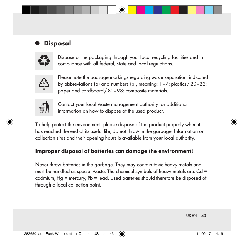 43 US-EN Disposal Dispose of the packaging through your local recycling facilities and in compliance with all federal, state and local regulations.ba Please note the package markings regarding waste separation, indicated by abbreviations (a) and numbers (b), meaning: 1–7: plastics / 20–22: paper and cardboard / 80–98: composite materials.Contact your local waste management authority for additional  information on how to dispose of the used product.To help protect the environment, please dispose of the product properly when it has reached the end of its useful life, do not throw in the garbage. Information on collection sites and their opening hours is available from your local authority.Improper disposal of batteries can damage the environment!Never throw batteries in the garbage. They may contain toxic heavy metals and must be handled as special waste. The chemical symbols of heavy metals are: Cd = cadmium, Hg = mercury, Pb = lead. Used batteries should therefore be disposed of through a local collection point.282650_aur_Funk-Wetterstation_Content_US.indd   43 14.02.17   14:19