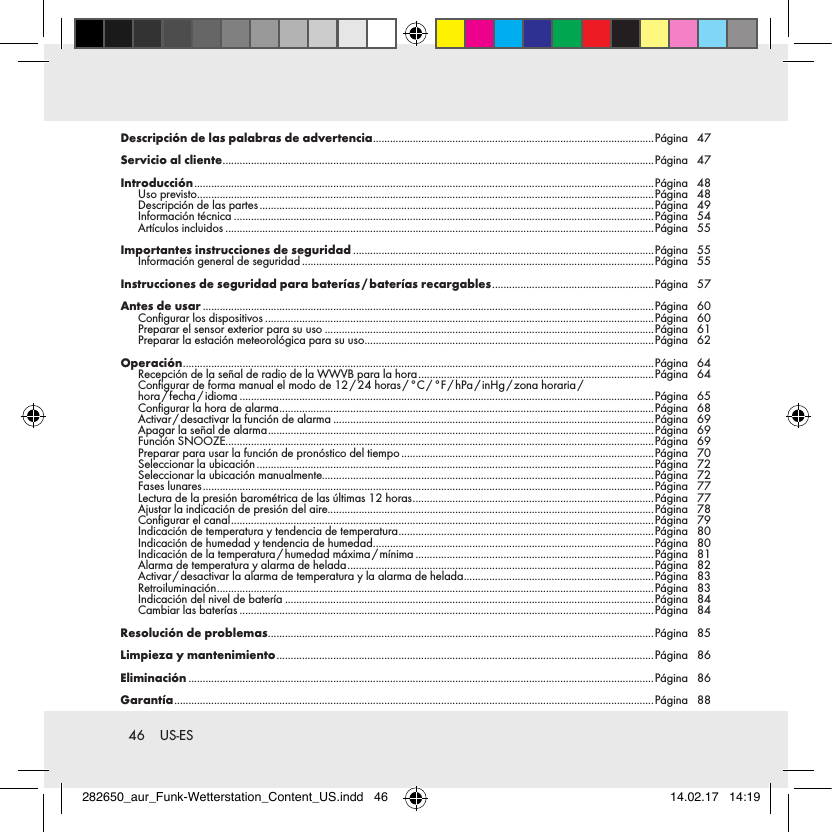 46  US-ESDescripción de las palabras de advertencia ...................................................................................................Página 47Servicio al cliente ........................................................................................................................................................Página 47Introducción .................................................................................................................................................................. Página 48Uso previsto .................................................................................................................................................................Página 48Descripción de las partes ........................................................................................................................................... Página 49Información técnica ....................................................................................................................................................Página 54Artículos incluidos .......................................................................................................................................................Página 55Importantes instrucciones de seguridad ..........................................................................................................Página 55Información general de seguridad ............................................................................................................................Página 55Instrucciones de seguridad para baterías / baterías recargables ......................................................... Página 57Antes de usar ...............................................................................................................................................................Página 60Configurar los dispositivos .........................................................................................................................................Página 60Preparar el sensor exterior para su uso ....................................................................................................................Página 61Preparar la estación meteorológica para su uso ......................................................................................................Página 62Operación ...................................................................................................................................................................... Página 64Recepción de la señal de radio de la WWVB para la hora ................................................................................... Página 64Configurar  de  forma  manual  el  modo  de  12 / 24  horas / °C / °F / hPa / inHg / zona  horaria / hora / fecha / idioma ..................................................................................................................................................Página 65Configurar la hora de alarma .................................................................................................................................... Página 68Activar / desactivar la función de alarma .................................................................................................................Página 69Apagar la señal de alarma ........................................................................................................................................ Página 69Función SNOOZE.......................................................................................................................................................Página 69Preparar para usar la función de pronóstico del tiempo .........................................................................................Página 70Seleccionar la ubicación ............................................................................................................................................ Página 72Seleccionar la ubicación manualmente.....................................................................................................................Página 72Fases lunares ............................................................................................................................................................... Página 77Lectura de la presión barométrica de las últimas 12 horas ..................................................................................... Página 77Ajustar la indicación de presión del aire...................................................................................................................Página 78Configurar el canal ..................................................................................................................................................... Página 79Indicación de temperatura y tendencia de temperatura ..........................................................................................Página 80Indicación de humedad y tendencia de humedad ...................................................................................................Página 80Indicación  de  la  temperatura / humedad  máxima / mínima ....................................................................................Página 81Alarma de temperatura y alarma de helada ............................................................................................................ Página 82Activar / desactivar la alarma de temperatura y la alarma de helada ...................................................................Página 83Retroiluminación .......................................................................................................................................................... Página 83Indicación del nivel de batería ..................................................................................................................................Página 84Cambiar las baterías ..................................................................................................................................................Página 84Resolución de problemas ........................................................................................................................................Página 85Limpieza y mantenimiento ..................................................................................................................................... Página 86Eliminación ....................................................................................................................................................................Página 86Garantía ......................................................................................................................................................................... Página 88282650_aur_Funk-Wetterstation_Content_US.indd   46 14.02.17   14:19