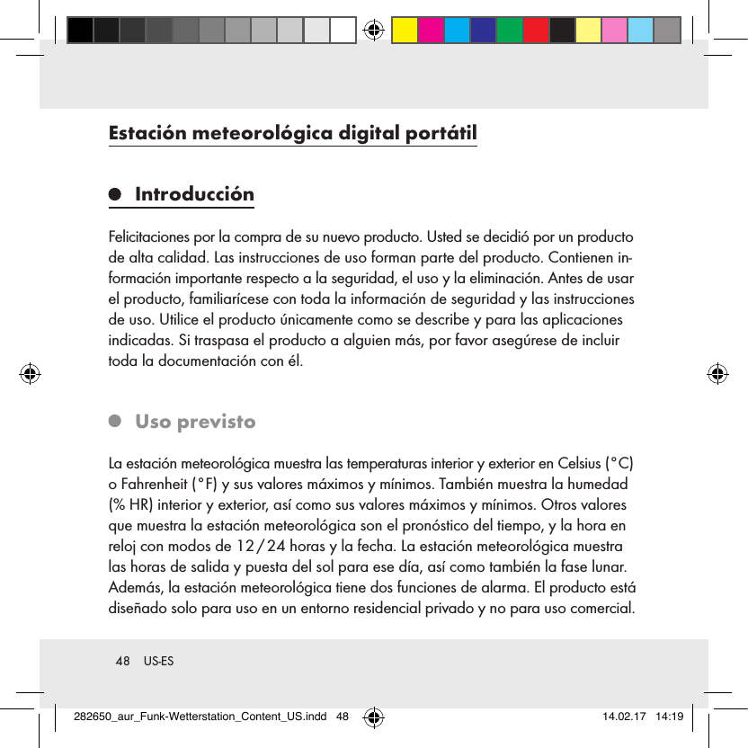 48  US-ESEstación meteorológica digital portátil IntroducciónFelicitaciones por la compra de su nuevo producto. Usted se decidió por un producto de alta calidad. Las instrucciones de uso forman parte del producto. Contienen in-formación importante respecto a la seguridad, el uso y la eliminación. Antes de usar el producto, familiarícese con toda la información de seguridad y las instrucciones de uso. Utilice el producto únicamente como se describe y para las aplicaciones indicadas. Si traspasa el producto a alguien más, por favor asegúrese de incluir toda la documentación con él.   Uso  previstoLa estación meteorológica muestra las temperaturas interior y exterior en Celsius (°C) o Fahrenheit (°F) y sus valores máximos y mínimos. También muestra la humedad (%HR) interior y exterior, así como sus valores máximos y mínimos. Otros valores que muestra la estación meteorológica son el pronóstico del tiempo, y la hora en reloj con modos de 12 / 24 horas y la fecha. La estación meteorológica muestra las horas de salida y puesta del sol para ese día, así como también la fase lunar. Además, la estación meteorológica tiene dos funciones de alarma. El producto está diseñado solo para uso en un entorno residencial privado y no para uso comercial.282650_aur_Funk-Wetterstation_Content_US.indd   48 14.02.17   14:19