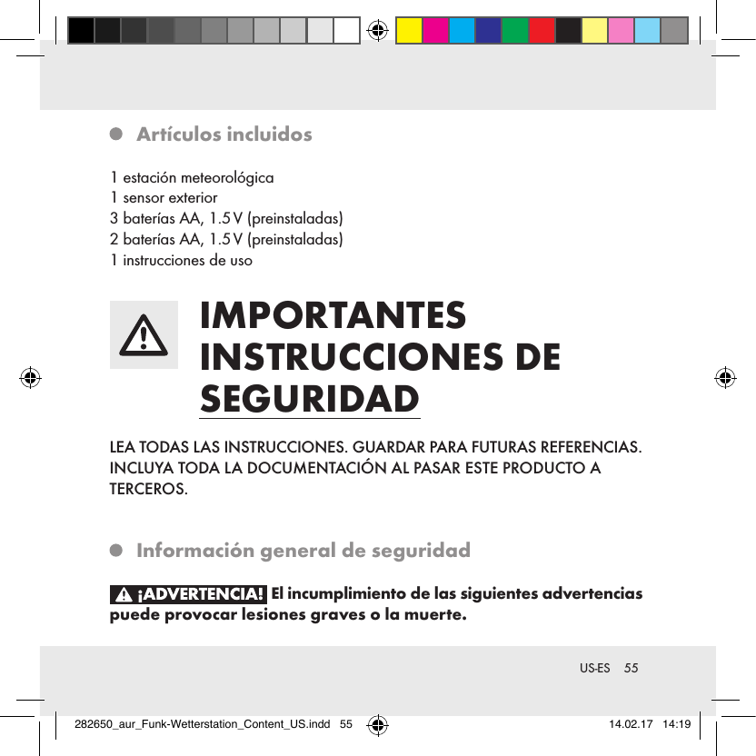 55 US-ES  Artículos incluidos1 estación meteorológica1 sensor exterior3 baterías AA, 1.5 V (preinstaladas)2 baterías AA, 1.5 V (preinstaladas)1 instrucciones de uso IMPORTANTES INSTRUCCIONES DE SEGURIDADLEA TODAS LAS INSTRUCCIONES. GUARDAR PARA FUTURAS REFERENCIAS. INCLUYA TODA LA DOCUMENTACIÓN AL PASAR ESTE PRODUCTO A  TERCEROS.   Información general de seguridad El incumplimiento de las siguientes advertencias puede provocar lesiones graves o la muerte.282650_aur_Funk-Wetterstation_Content_US.indd   55 14.02.17   14:19