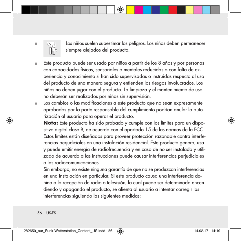 56  US-ES   Los niños suelen subestimar los peligros. Los niños deben permanecer siempre alejados del producto.   Este producto puede ser usado por niños a partir de los 8 años y por personas con capacidades físicas, sensoriales o mentales reducidas o con falta de ex-periencia y conocimiento si han sido supervisadas o instruidas respecto al uso del producto de una manera segura y entienden los riesgos involucrados. Los niños no deben jugar con el producto. La limpieza y el mantenimiento de uso no deberán ser realizados por niños sin supervisión.   Los cambios o las modiﬁcaciones a este producto que no sean expresamente aprobados por la parte responsable del cumplimiento podrían anular la auto-rización al usuario para operar el producto.   Nota:  Este producto ha sido probado y cumple con los límites para un dispo-sitivo digital clase B, de acuerdo con el apartado 15 de las normas de la FCC. Estos límites están diseñados para proveer protección razonable contra interfe-rencias perjudiciales en una instalación residencial. Este producto genera, usa y puede emitir energía de radiofrecuencia y en caso de no ser instalado y utili-zado de acuerdo a las instrucciones puede causar interferencias perjudiciales a las radiocomunicaciones.   Sin embargo, no existe ninguna garantía de que no se produzcan interferencias en una instalación en particular. Si este producto causa una interferencia da-ñina a la recepción de radio o televisión, la cual puede ser determinada encen-diendo y apagando el producto, se alienta al usuario a intentar corregir las interferencias siguiendo las siguientes medidas:282650_aur_Funk-Wetterstation_Content_US.indd   56 14.02.17   14:19