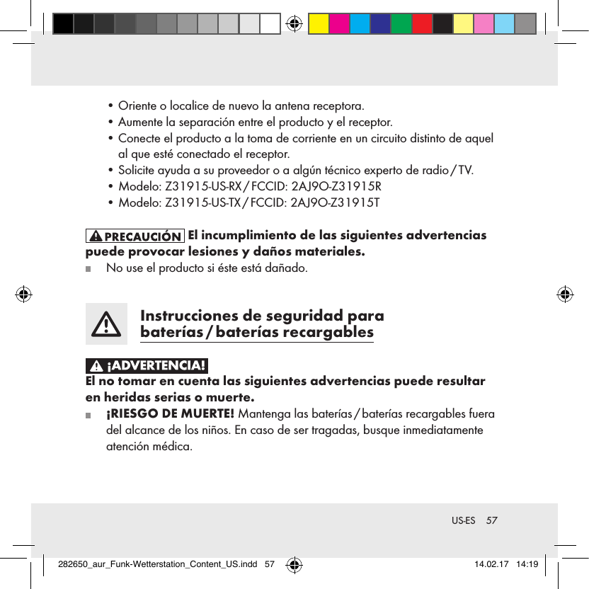 57 US-ES  • Oriente o localice de nuevo la antena receptora.   • Aumente la separación entre el producto y el receptor.   •  Conecte el producto a la toma de corriente en un circuito distinto de aquel al que esté conectado el receptor.  •  Solicite ayuda a su proveedor o a algún técnico experto de radio / TV.  •  Modelo: Z31915-US-RX / FCCID: 2AJ9O-Z31915R  • Modelo: Z31915-US-TX / FCCID: 2AJ9O-Z31915T El incumplimiento de las siguientes advertencias puede provocar lesiones y daños materiales.   No use el producto si éste está dañado.  Instrucciones de seguridad para baterías / baterías  recargables El no tomar en cuenta las siguientes advertencias puede resultar en heridas serias o muerte.  ¡RIESGO DE MUERTE! Mantenga las baterías / baterías recargables fuera del alcance de los niños. En caso de ser tragadas, busque inmediatamente atención médica.282650_aur_Funk-Wetterstation_Content_US.indd   57 14.02.17   14:19