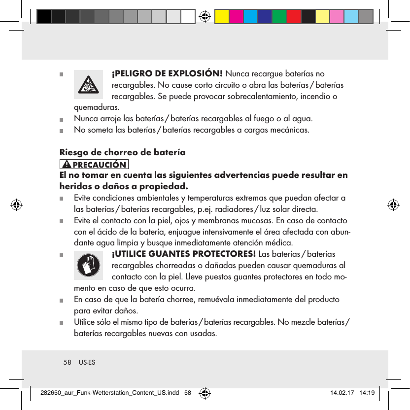 58  US-ES   ¡PELIGRO DE EXPLOSIÓN! Nunca recargue baterías no  recargables. No cause corto circuito o abra las baterías / baterías recargables. Se puede provocar sobrecalentamiento, incendio o quemaduras.   Nunca arroje las baterías / baterías recargables al fuego o al agua.   No someta las baterías / baterías recargables a cargas mecánicas.Riesgo de chorreo de bateríaEl no tomar en cuenta las siguientes advertencias puede resultar en heridas o daños a propiedad.   Evite condiciones ambientales y temperaturas extremas que puedan afectar a las baterías / baterías recargables, p.ej. radiadores / luz solar directa.   Evite el contacto con la piel, ojos y membranas mucosas. En caso de contacto con el ácido de la batería, enjuague intensivamente el área afectada con abun-dante agua limpia y busque inmediatamente atención médica.   ¡UTILICE GUANTES PROTECTORES!  Las  baterías / baterías   recargables chorreadas o dañadas pueden causar quemaduras al contacto con la piel. Lleve puestos guantes protectores en todo mo-mento en caso de que esto ocurra.   En caso de que la batería chorree, remuévala inmediatamente del producto para evitar daños.   Utilice sólo el mismo tipo de baterías / baterías recargables. No mezcle baterías /  baterías recargables nuevas con usadas.282650_aur_Funk-Wetterstation_Content_US.indd   58 14.02.17   14:19