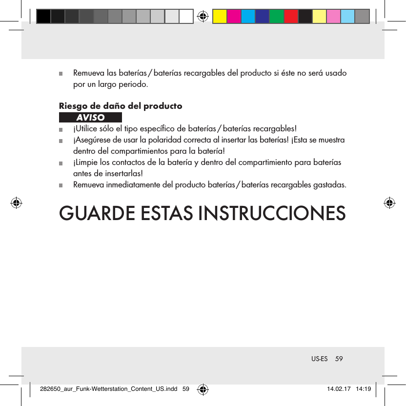 59 US-ES  Remueva las baterías / baterías recargables del producto si éste no será usado por un largo periodo.Riesgo de daño del producto   ¡Utilice sólo el tipo especíﬁco de baterías / baterías recargables!   ¡Asegúrese de usar la polaridad correcta al insertar las baterías! ¡Esta se muestra dentro del compartimientos para la batería!   ¡Limpie los contactos de la batería y dentro del compartimiento para baterías antes de insertarlas!   Remueva inmediatamente del producto baterías / baterías recargables gastadas.GUARDE ESTAS INSTRUCCIONES282650_aur_Funk-Wetterstation_Content_US.indd   59 14.02.17   14:19